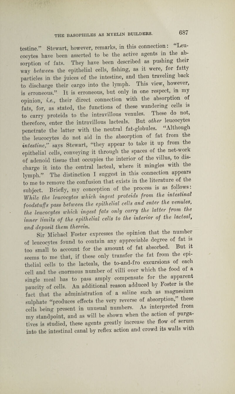 testine.” Stewart, however, remarks, in this connection: Leu¬ cocytes have been asserted to be the active agents in the ab¬ sorption of fats. They have been described as pushing their way between the epithelial cells, fishing, as it were, for fatty particles in the juices of the intestine, and then traveling back to discharge their cargo into the lymph. This view, however, is erroneous.” It is erroneous, but only in one respect, in my opinion, i.e., their direct connection with the absorption of fats, for, as stated, the functions of these wandering cells is to carry proteids to the intravillous venules. These do not, therefore, enter the intravillous lacteals. But other leucocytes penetrate the latter with the neutral fat-globules. Although the leucocytes do not aid in the absorption of fat from the intestine” says Stewart, “they appear to take it up from the epithelial cells, conveying it through the spaces of the net-work of adenoid tissue that occupies the interior of the villus, to dis charge it into the central lacteal, where it mingles with the lymph.” The distinction I suggest in this connection appears to me to remove the confusion that exists in the literature of the subject. Briefly, my conception of the process is as follows: While the leucocytes which ingest proteids from the intestinal foodstuffs pass between the epithelial cells and enter the venules, the leucocytes which ingest fats only carry the latter from the inner limits of the epithelial cells to the interior of the lacteal, and deposit them therein. Sir Michael Foster expresses the opinion that the number of leucocytes found to contain any appreciable degree of fat is too small to account for the amount of fat absorbed. But it seems to me that, if these only transfer the fat from the epi¬ thelial cells to the lacteals, the to-and-fro excursions of each cell and the enormous number of villi over which the food of a single meal has to pass amply compensate for the apparent paucity of cells. An additional reason adduced by Foster is the fact that the administration of a saline such as magnesium sulphate produces effects the very reverse of absorption,” these cells being present in unusual numbers. As interpreted from my standpoint, and as will be shown when the action of purga¬ tives is studied, these agents greatly increase the flow of serum into the intestinal canal by reflex action and crowd its walls with