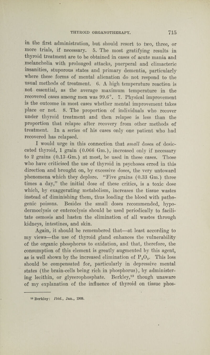 in the first administration, but should resort to two, three, or more trials, if necessary. 5. The most gratifying results in thyroid treatment are to be obtained in cases of acute mania and melancholia with prolonged attacks, puerperal and climacteric insanities, stuporous states and primary dementia, particularly where these forms of mental alienation do not respond to the usual methods of treatment. 6. A high temperature reaction is not essential, as the average maximum temperature in the recovered cases among men was 99.6°. 7. Physical improvement is the outcome in most cases whether mental improvement takes place or not. 8. The proportion of individuals who recover under thyroid treatment and then relapse is less than the proportion that relapse after recovery from other methods of treatment. In a series of his cases only one patient who had recovered has relapsed. I would urge in this connection that small doses of desic¬ cated thyroid, 1 grain (0.066 Gm.), increased only if necessary to 2 grains (0.13 >Gm.) at most, be used in these cases. Those wrho have criticised the use of thyroid in psychoses erred in this direction and brought on, by excessive doses, the very untoward phenomena which they deplore. “Five grains (0.33 Gm.) three times a day,” the initial dose of these critics, is a toxic dose which, by exaggerating metabolism, increases the tissue wastes instead of diminishing them, thus loading the blood with patho¬ genic poisons. Besides the small doses recommended, hypo- dermoclysis or enteroclysis should be used periodically to facili¬ tate osmosis and hasten the elimination of all wastes through kidneys, intestines, and skin. Again, it should be remembered that—at least according to my views—the use of thyroid gland enhances the vulnerability of the organic phosphorus to oxidation, and that, therefore, the consumption of this element is greatly augmented by this agent, as is well shown by the increased elimination of P205. This loss should be compensated for, particularly in depressive mental states (the brain-cells being rich in phosphorus), by administer¬ ing lecithin, or glycerophosphate. Berkley,12 though unaware of my explanation of the influence of thyroid on tissue phos- 12 Berkley: Ibid., Jan., 1909.