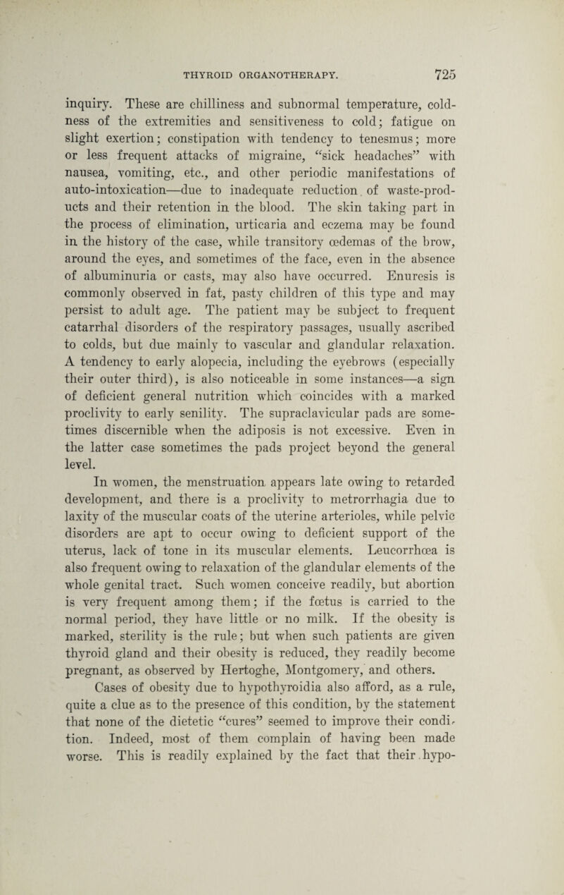 inquiry. These are chilliness and subnormal temperature, cold¬ ness of the extremities and sensitiveness to cold; fatigue on slight exertion; constipation with tendency to tenesmus; more or less frequent attacks of migraine, “sick headaches” with nausea, vomiting, etc., and other periodic manifestations of auto-intoxication—due to inadequate reduction of waste-prod¬ ucts and their retention in the blood. The skin taking part in the process of elimination, urticaria and eczema may be found in the history of the case, while transitory oedemas of the brow, around the eyes, and sometimes of the face, even in the absence of albuminuria or casts, may also have occurred. Enuresis is commonly observed in fat, pasty children of this type and may persist to adult age. The patient may be subject to frequent catarrhal disorders of the respiratory passages, usually ascribed to colds, but due mainly to vascular and glandular relaxation. A tendency to early alopecia, including the eyebrows (especially their outer third), is also noticeable in some instances—a sign of deficient general nutrition which coincides with a marked proclivity to early senility. The supraclavicular pads are some¬ times discernible when the adiposis is not excessive. Even in the latter case sometimes the pads project beyond the general level. In women, the menstruation appears late owing to retarded development, and there is a proclivity to metrorrhagia due to laxity of the muscular coats of the uterine arterioles, while pelvic disorders are apt to occur owing to deficient support of the uterus, lack of tone in its muscular elements. Leucorrhoea is also frequent owing to relaxation of the glandular elements of the whole genital tract. Such women conceive readily, but abortion is very frequent among them; if the foetus is carried to the normal period, they have little or no milk. If the obesity is marked, sterility is the rule; but when such patients are given thyroid gland and their obesity is reduced, they readily become pregnant, as observed by Hertoghe, Montgomery, and others. Cases of obesity due to hypothyroidia also afford, as a rule, quite a clue as to the presence of this condition, by the statement that none of the dietetic “cures” seemed to improve their condir tion. Indeed, most of them complain of having been made worse. This is readily explained by the fact that their , hypo-