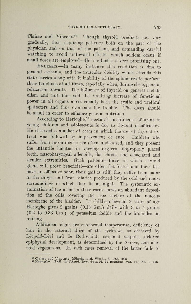 Claisse and Vincent.49 Though thyroid products act very gradually, thus requiring patience both on the part of the physician and on that of the patient, and demanding careful watching to avoid untoward effects—which seldom occur if small doses are employed—the method is a very promising one. Enuresis.—In many instances this condition is due to general asthenia, and the muscular debility which attends this state carries along with it inability of the sphincters to perform their functions at all times, especially when, during sleep, general relaxation prevails. The influence of thyroid on general metab¬ olism and nutrition and the resulting increase of functional power in all organs affect equally both the cystic and urethral sphincters and thus overcome the trouble. The doses should be small in order to enhance general nutrition. According to Hertoghe,50 noctural incontinence of urine in young children and adolescents is due to thyroid insufficiency. He observed a number of cases in which the use of thyroid ex¬ tract was followed by improvement or cure. Children who suffer from incontinence are often undersized, and they present the infantile habitus in varying degrees—improperly placed teeth, nasopharyngeal adenoids, flat chests, and emaciated and slender extremities. Such patients—those in which thyroid gland will prove beneficial—are often flat-footed and their feet have an offensive odor, their gait is stiff, they suffer from pains in the thighs and from sciatica produced by the cold and moist surroundings in which they lie at night. The systematic ex¬ amination of the urine in these cases shows an abundant deposi¬ tion of the cells covering the free surface of the mucous membrane of the bladder. In children beyond 2 years of age Hertoghe gives 2 grains (0.13 Gm.) daily with 3 to 5 grains (0.2 to 0.33 Gm.) of potassium iodide and the bromides on retiring. Additional signs are subnormal temperature, deficiency of hair in the external third of the eyebrows, as observed by Leopold-Levi and de Rothschild; scaphoid scapulae, delayed epiphysial development, as determined by the X-rays, and ade¬ noid vegetations. In such cases removal of the latter fails to 40 Claisse and Vincent: Munch, med. Woch., S. 1667, 1908. 50 Hertoghe: Bull, de l’Acad. Roy. de med. de Belgique, vol. xxi, No. 4, 1907.