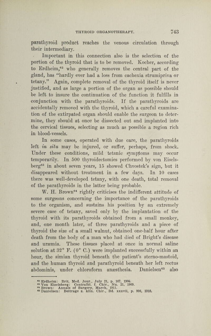 parathyroid product reaches the venous circulation through their intermediary. Important in this connection also is the selection of the portion of the thyroid that is to be removed. Ivocher, according to Erdheim,62 who generally removes the central part of the gland, has “hardly ever had a loss from cachexia strumipriva or tetany.” Again, complete removal of the thyroid itself is never justified, and as large a portion of the organ as possible should be left to insure the continuation of the function it fulfills in conjunction with the parathyroids. If the parathyroids are accidentally removed with the thyroid, which a careful examina¬ tion of the extirpated organ should enable the surgeon to deter¬ mine, they should at once be dissected out and implanted into the cervical tissues, selecting as much as possible a region rich in blood-vessels. In some cases, operated with due care, the parathyroids left in situ may be injured, or suffer, perhaps, from shock. Under these conditions, mild tetanic symptoms may occur temporarily. In 500 thyroidectomies performed by von Eisels- berg63 in about seven years, 15 showed Chvostek’s sign, but it disappeared without treatment in a few days. In 10 cases there was well-developed tetany, with one death, total removal of the parathyroids in the latter being probable. W. H. Brown64 rightly criticises the indifferent attitude of some surgeons concerning the importance of the parathyroids to the organism, and sustains his position by an extremely severe case of tetany, saved only by the implantation of the thyroid with its parathyroids obtained from a small monkey, and, one month later, of three parathyroids and a piece of thyroid the size of a small walnut, obtained one-lialf hour after death from the body of a man who had died of Bright’s disease and uraemia. These tissues placed at once in normal saline solution at 32° F. (0° C.) were implanted successfully within an hour, the simian thyroid beneath the patient’s sterno-mastoid, and the human thyroid and parathyroid beneath her left rectus abdominis, under chloroform anaesthesia. Danielsen65 also 82 Erdheim: Brit. Med. Jour., July 21, p. 167, 1906. 63 Von Eiselsberg: Centralbl. f. Chir., Nu. 21, 1909. 84 Brown: Annals of Surgery, March, 1911. 65 Danielsen: Beitrage z. klin. Chir., Bd. xxxvii, p. 998, 1910.