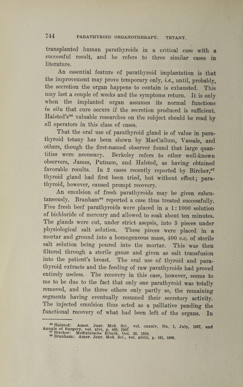 transplanted human parathyroids in a critical case with a successful result, and lie refers to three similar cases in literature. An essential feature of parathyroid implantation is that the improvement may prove temporary only, i.e., until, probably, the secretion the organ happens to contain is exhausted. This may last a couple of weeks and the symptoms return. It is only when the implanted organ assumes its normal functions in situ that cure occurs if the secretion produced is sufficient. Halsted’s66 valuable researches on the subject should be read by all operators in this class of cases. That the oral use of parathyroid gland is of value in para¬ thyroid tetany has been shown by MacCallum, Yassale, and others, though the first-named observer found that large quan¬ tities were necessary. Berkeley refers to other well-known observers, James, Putnam, and Halsted, as having obtained favorable results. In 2 cases recently reported by Bircher,67 thyroid gland had first been tried, but without effect; para¬ thyroid, however, caused prompt recovery. An emulsion of fresh parathyroids may be given subcu¬ taneously. Branham68 reported a case thus treated successfully. Five fresh beef parathyroids were placed in a 1:1000 solution of bichloride of mercury and allowed to soak about ten minutes. The glands were cut, under strict asepsis, into 5 pieces under physiological salt solution. These pieces were placed in a mortar and ground into a homogeneous mass, 400 c.c. of sterile salt solution being poured into the mortar. This was then filtered through a sterile gauze and given as salt transfusion into the patient’s breast. The oral use of thyroid and para¬ thyroid extracts and the feeding of raw parathyroids had proved entirely useless. The recovery in this case, however, seems to me to be due to the fact that only one parathyroid was totally removed, and the three others only partly so, the remaining segments having eventually resumed their secretory activity. The injected emulsion thus acted as a palliative pending the functional recovery of what had been left of the organs. In 60 Halsted: Amer. Jour. Med. Sci., vol. cxxxiv. No. 1, Annals of Surgery, vol. xlvi, p. 489, 1907. 67 Bircher: Medizinische Klinik, Oct. 30. 1910. Branham: Amer. Jour. Med. Sci., vol. xlviii, p. 161, 1908. July, 1907, and