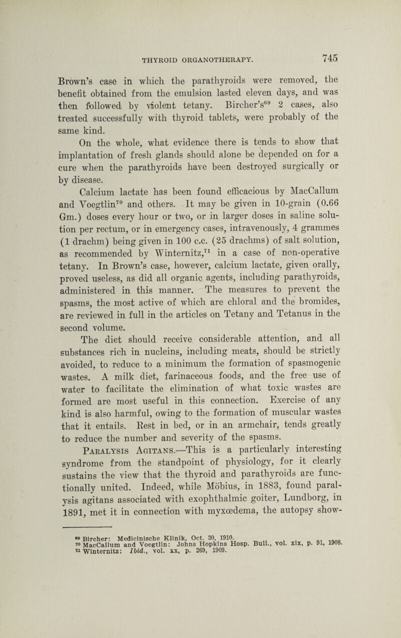 Brown’s case in which the parathyroids were removed, the benefit obtained from the emulsion lasted eleven days, and was then followed by violent tetany. Bircher’s69 2 cases, also treated successfully with thyroid tablets, were probably of the same kind. On the whole, what evidence there is tends to show that implantation of fresh glands should alone be depended on for a cure when the parathyroids have been destroyed surgically or by disease. Calcium lactate has been found efficacious by MacCallum and Voegtlin70 and others. It may be given in 10-grain (0.66 Gm.) doses every hour or two, or in larger doses in saline solu¬ tion per rectum, or in emergency cases, intravenously, 4 grammes (1 drachm) being given in 100 c.c. (25 drachms) of salt solution, as recommended by Winternitz,71 in a case of non-operative tetany. In Brown’s case, however, calcium lactate, given orally, proved useless, as did all organic agents, including parathyroids, administered in this manner. The measures to prevent the spasms, the most active of which are chloral and the bromides, are reviewed in full in the articles on Tetany and Tetanus in the second volume. The diet should receive considerable attention, and all substances rich in nucleins, including meats, should be strictly avoided, to reduce to a minimum the formation of spasmogenic wastes. A milk diet, farinaceous foods, and the free use of water to facilitate the elimination of what toxic wastes are formed are most useful in this connection. Exercise of any kind is also harmful, owing to the formation of muscular wastes that it entails. Rest in bed, or in an armchair, tends greatly to reduce the number and severity of the spasms. Paralysis Agitans.—This is a particularly interesting syndrome from the standpoint of physiology, for it clearly sustains the view that the thyroid and parathyroids are func¬ tionally united. Indeed, while Mobius, in 1883, found paral¬ ysis agitans associated with exophthalmic goiter, Lundborg, in 1891, met it in connection with myxoedema, the autopsy show- 69 Bircher: Medicinische Klinik, Oct. 30, 1910. ... ,„no 70 MacCallum and Voegtlin: Johns Hopkins Hosp. Bull., vol. xix, p. 91, 1908. 71 Winternitz: Ibid., vol. xx, p. 269, 1909.