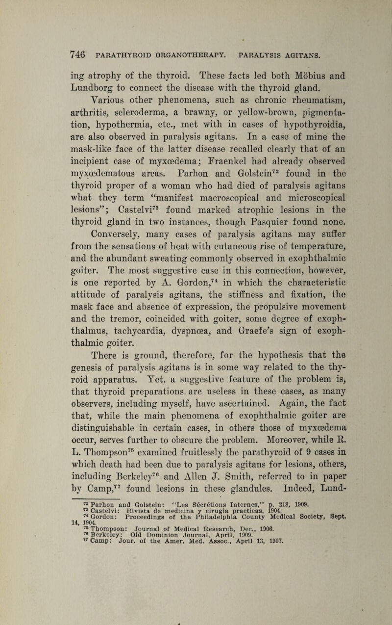 ing atrophy of the thyroid. These facts led both Mobius and Lundborg to connect the disease with the thyroid gland. Yarions other phenomena, such as chronic rheumatism, arthritis, scleroderma, a brawny, or yellow-brown, pigmenta¬ tion, hypothermia, etc., met with in cases of hypothyroidia, are also observed in paralysis agitans. In a case of mine the mask-like face of the latter disease recalled clearly that of an incipient case of myxoedema; Fraenkel had already observed myxoedematous areas. Parhon and Golstein72 found in the thyroid proper of a woman who had died of paralysis agitans what they term “manifest macroscopical and microscopical lesions”; Castelvi73 found marked atrophic lesions in the thyroid gland in two instances, though Pasquier found none. Conversely, many cases of paralysis agitans may suffer from the sensations of heat with cutaneous rise of temperature, and the abundant sweating commonly observed in exophthalmic goiter. The most suggestive case in this connection, however, is one reported by A. Gordon,74 in which the characteristic attitude of paralysis agitans, the stiffness and fixation, the mask face and absence of expression, the propulsive movement and the tremor, coincided with goiter, some degree of exoph- thalmus, tachycardia, dyspnoea, and Graefe’s sign of exoph¬ thalmic goiter. There is ground, therefore, for the hypothesis that the genesis of paralysis agitans is in some way related to the thy¬ roid apparatus. Yet. a suggestive feature of the problem is, that thyroid preparations, are useless in these cases, as many observers, including myself, have ascertained. Again, the fact that, while the main phenomena of exophthalmic goiter are distinguishable in certain cases, in others those of myxoedema occur, serves further to obscure the problem. Moreover, while R. L. Thompson75 examined fruitlessly the parathyroid of 9 cases in which death had been due to paralysis agitans for lesions, others, including Berkeley76 and Allen J. Smith, referred to in paper by Camp,77 found lesions in these glandules. Indeed, Lund- 72 Parhon and Golstein: “Les Secretions Internes,” p. 218, 1909. 73 Castelvi: Rivista de medicina y cirugia practicas, 1904. 74 Gordon: Proceedings of the Philadelphia County Medical Society, Sept. 14, 1904. 75 Thompson: Journal of Medical Research, Dec., 1906. 76 Berkeley: Old Dominion Journal, April, 1909. 77 Camp: Jour, of the Amer. Med. Assoc., April 13, 1907.