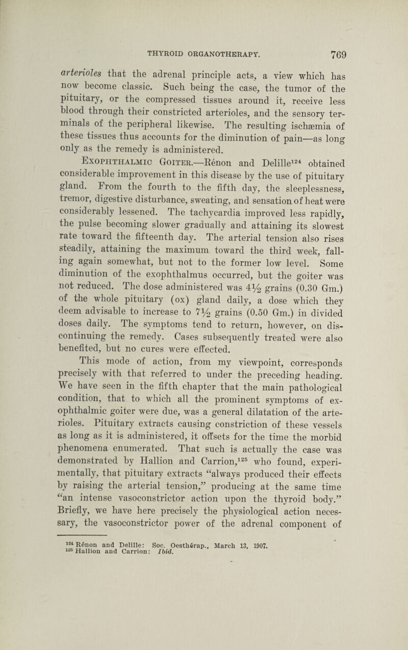 arterioles that the adrenal principle acts, a view which has now become classic. Such being the case, the tumor of the pituitary, or the compressed tissues around it, receive less blood through their constricted arterioles, and the sensory ter¬ minals of the peripheral likewise. The resulting ischaemia of these tissues thus accounts for the diminution of pain—as long only as the remedy is administered. Exophthalmic Goiter.—Renon and Delille124 obtained considerable improvement in this disease by the use of pituitary gland. From the fourth to the fifth day, the sleeplessness, tremor, digestive disturbance, sweating, and sensation of heat were considerably lessened. The tachycardia improved less rapidly, the pulse becoming slower gradually and attaining its slowest rate toward the fifteenth day. The arterial tension also rises steadily, attaining the maximum toward the third week, fall¬ ing again somewhat, but not to the former low level. Some diminution of the exophthalmus occurred, but the goiter was not reduced. The dose administered was 4y2 grains (0.30 Gm.) of the whole pituitary (ox) gland daily, a dose which they deem advisable to increase to 7y2 grains (0.50 Gm.) in divided doses daily. The symptoms tend to return, however, on dis¬ continuing the remedy. Cases subsequently treated were also benefited, but no cures were effected. This mode of action, from my viewpoint, corresponds precisely with that referred to under the preceding heading. We have seen in the fifth chapter that the main pathological condition, that to which all the prominent symptoms of ex¬ ophthalmic goiter were due, was a general dilatation of the arte¬ rioles. Pituitary extracts causing constriction of these vessels as long as it is administered, it offsets for the time the morbid phenomena enumerated. That such is actually the case was demonstrated by Iiallion and Carrion,125 who found, experi¬ mentally, that pituitary extracts “always produced their effects by raising the arterial tension,” producing at the same time “an intense vasoconstrictor action upon the thyroid body.” Briefly, we have here precisely the physiological action neces¬ sary, the vasoconstrictor power of the adrenal component of 124 Renon and Delille: Soc. Oestherap., March 13, 1907. 126 Hallion and Carrion: Ibid.