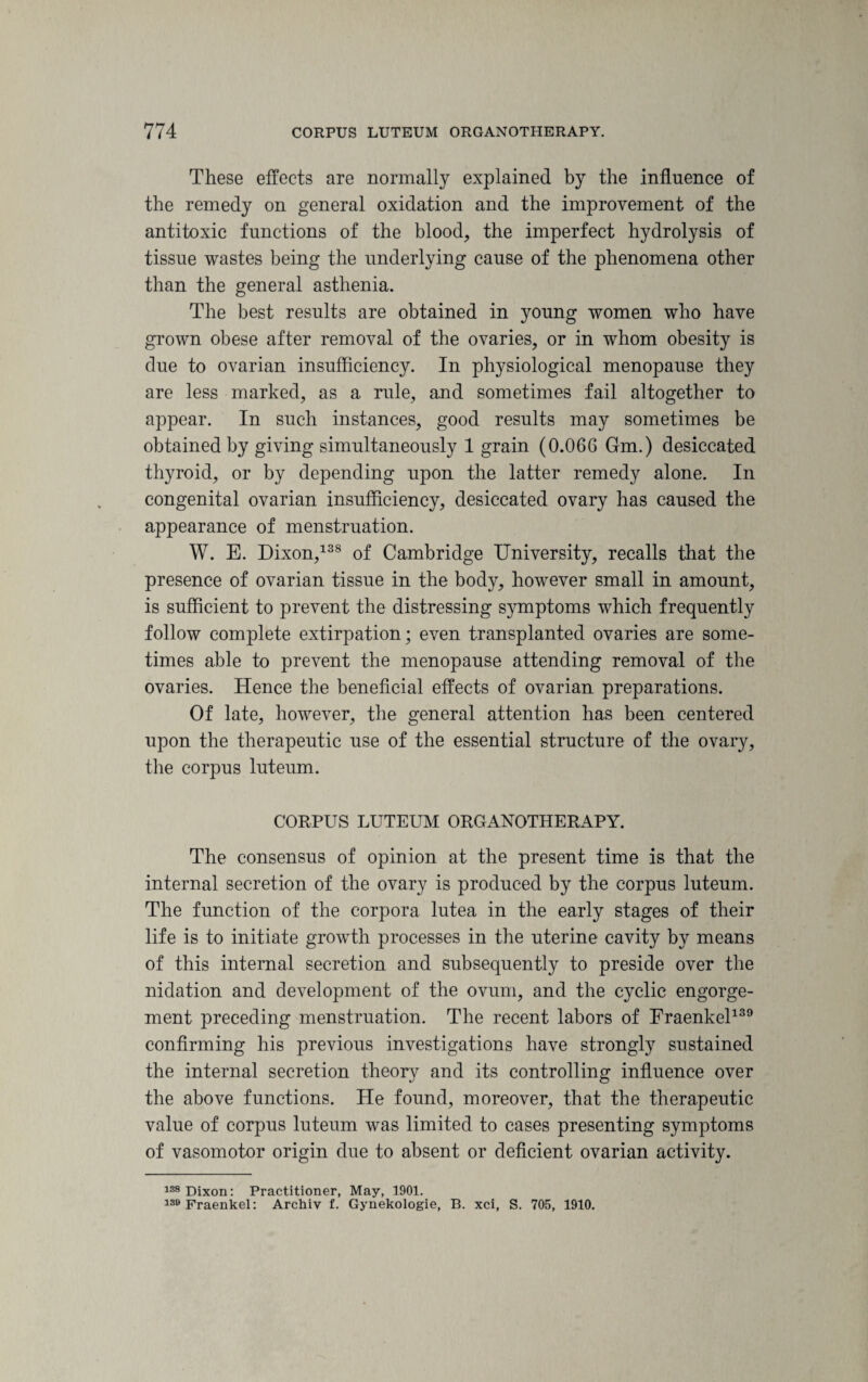 These effects are normally explained by the influence of the remedy on general oxidation and the improvement of the antitoxic functions of the blood, the imperfect hydrolysis of tissue wastes being the underlying cause of the phenomena other than the general asthenia. The best results are obtained in young women who have grown obese after removal of the ovaries, or in whom obesity is due to ovarian insufficiency. In physiological menopause they are less marked, as a rule, and sometimes fail altogether to appear. In such instances, good results may sometimes be obtained by giving simultaneously 1 grain (0.066 Gm.) desiccated thyroid, or by depending upon the latter remedy alone. In congenital ovarian insufficiency, desiccated ovary has caused the appearance of menstruation. W. E. Dixon,138 of Cambridge University, recalls that the presence of ovarian tissue in the body, however small in amount, is sufficient to prevent the distressing symptoms which frequently follow complete extirpation; even transplanted ovaries are some¬ times able to prevent the menopause attending removal of the ovaries. Hence the beneficial effects of ovarian preparations. Of late, however, the general attention has been centered upon the therapeutic use of the essential structure of the ovary, the corpus luteum. CORPUS LUTEUM ORGANOTHERAPY. The consensus of opinion at the present time is that the internal secretion of the ovary is produced by the corpus luteum. The function of the corpora lutea in the early stages of their life is to initiate growth processes in the uterine cavity by means of this internal secretion and subsequently to preside over the nidation and development of the ovum, and the cyclic engorge¬ ment preceding menstruation. The recent labors of Fraenkel139 confirming his previous investigations have strongly sustained the internal secretion theory and its controlling influence over the above functions. He found, moreover, that the therapeutic value of corpus luteum was limited to cases presenting symptoms of vasomotor origin due to absent or deficient ovarian activity. 138 Dixon: Practitioner, May, 1901. 130 Fraenkel: Archiv f. Gynekologie, B. xci, S. 705, 1910.