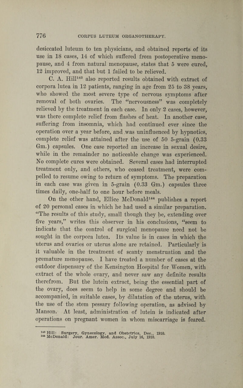 desiccated luteum to ten physicians, and obtained reports of its use in 18 cases, 14 of which suffered from postoperative meno¬ pause, and 4 from natural menopause, states that 5 were cured, 12 improved, and that but 1 failed to be relieved. C. A. Hill143 also reported results obtained with extract of corpora lutea in 12 patients, ranging in age from 25 to 38 years, who showed the most severe type of nervous symptoms after removal of both ovaries. The “nervousness” was completely relieved by the treatment in each case. In only 2 cases, however, was there complete relief from flashes of heat. In another case, suffering from insomnia, which had continued ever since the operation over a year before, and was uninfluenced by hypnotics, complete relief was attained after the use of 50 5-grain (0.33 Gm.) capsules. One case reported an increase in sexual desire, while in the remainder no noticeable change was experienced. ISTo complete cures were obtained. Several cases had interrupted treatment only, and others, who ceased treatment, were com¬ pelled to resume owing to return of symptoms. The preparation in each case was given in 5-grain (0.33 Gm.) capsules three times daily, one-half to one hour before meals. On the other hand, Ellice McDonald144 publishes a report of 20 personal cases in which he had used a similar preparation. “The results of this study, small though they be, extending over five years,” writes this observer in his conclusions, “seem to indicate that the control of surgical menopause need not be sought in the corpora lutea. Its value is in cases in which the uterus and ovaries or uterus alone are retained. Particularly is it valuable in the treatment of scanty menstruation and the premature menopause. I have treated a number of cases at the outdoor dispensary of the Kensington Hospital for Women, with extract of the whole ovary, and never saw any definite results therefrom. But the lutein extract, being the essential part of the ovary, does seem to help in some degree and should be accompanied, in suitable cases, by dilatation of the uterus, with the use of the stem pessary following operation, as advised by Manson. At least, administration of lutein is indicated after operations on pregnant women in whom miscarriage is feared. 143 Hill: Surgery, Gynecology, and Obstetrics, Dec., 1910. 144 McDonald: Jour. Amer. Med. Assoc., July 16, 1910.