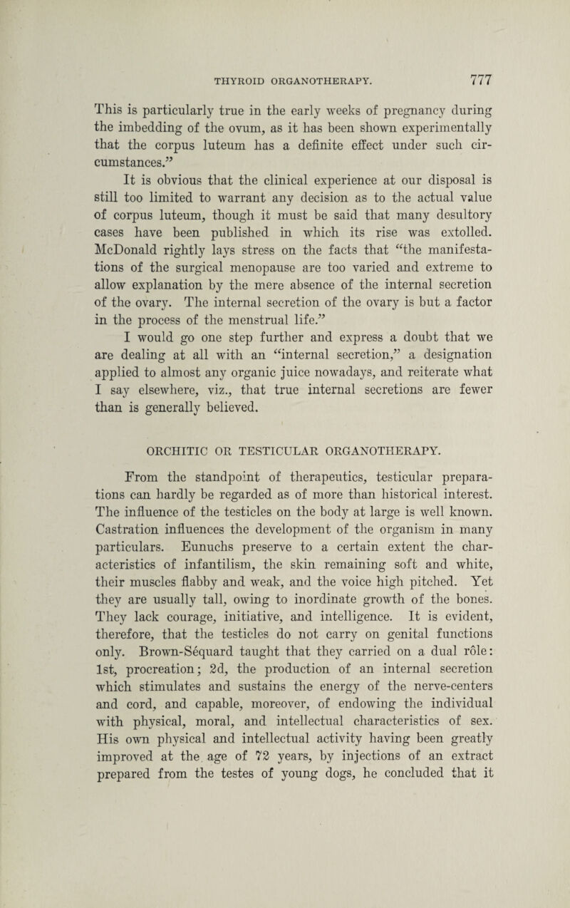 This is particularly true in the early weeks of pregnancy during the imbedding of the ovum, as it has been shown experimentally that the corpus luteum has a definite effect under such cir¬ cumstances.” It is obvious that the clinical experience at our disposal is still too limited to warrant any decision as to the actual value of corpus luteum, though it must be said that many desultory cases have been published in which its rise was extolled. McDonald rightly lays stress on the facts that “the manifesta¬ tions of the surgical menopause are too varied and extreme to allow explanation by the mere absence of the internal secretion of the ovary. The internal secretion of the ovary is but a factor in the process of the menstrual life.” I would go one step further and express a doubt that we are dealing at all with an “internal secretion,” a designation applied to almost any organic juice nowadays, and reiterate what I say elsewhere, viz., that true internal secretions are fewer than is generally believed. ORCHITIC OR TESTICULAR ORGANOTHERAPY. From the standpoint of therapeutics, testicular prepara¬ tions can hardly be regarded as of more than historical interest. The influence of the testicles on the body at large is well known. Castration influences the development of the organism in many particulars. Eunuchs preserve to a certain extent the char¬ acteristics of infantilism, the skin remaining soft and white, their muscles flabby and weak, and the voice high pitched. Yet they are usually tall, owing to inordinate growth of the bones. They lack courage, initiative, and intelligence. It is evident, therefore, that the testicles do not carry on genital functions only. Brown-Sequard taught that they carried on a dual role: 1st, procreation; 2d, the production of an internal secretion which stimulates and sustains the energy of the nerve-centers and cord, and capable, moreover, of endowing the individual with physical, moral, and intellectual characteristics of sex. His own physical and intellectual activity having been greatly improved at the age of 72 years, by injections of an extract prepared from the testes of young dogs, he concluded that it