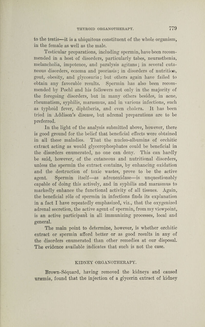 to the testis—it is a ubiquitous constituent of the whole organism, in the female as well as the male. Testicular preparations, including spermin, have been recom¬ mended in a host of disorders, particularly tabes, neurasthenia, melancholia, impotence, and paralysis agitans; in several cuta¬ neous disorders, eczema and psoriasis; in disorders of nutrition, gout, obesity, and glycosuria; but others again have failed to obtain any favorable results. Spermin has also been recom¬ mended by Poehl and his followers not only in the majority of the foregoing disorders, but in many others besides, in acne, rheumatism, syphilis, marasmus, and in various infections, such as typhoid fever, diphtheria, and even cholera. It has been tried in Addison’s disease, but adrenal preparations are to be preferred. In the light of the analysis submitted above, however, there is good ground for the belief that beneficial effects were obtained in all these maladies. That the nucleo-albumins of orchitic extract acting as wrould glycerophosphates could be beneficial in the disorders enumerated, no one can deny. This can hardly be said, however, of the cutaneous and nutritional disorders, unless the spermin the extract contains, by enhancing oxidation and the destruction of toxic wastes, prove to be the active agent. Spermin itself—as adrenoxidase—is unquestionably capable of doing this actively, and in syphilis and marasmus to markedly enhance the functional activity of all tissues. Again, the beneficial role of spermin in infections finds its explanation in a fact I have repeatedly emphasized, viz., that the oxygenized adrenal secretion, the active agent of spermin, from my viewpoint, is an active participant in all immunizing processes, local and general. The main point to determine, however, is whether orchitic extract or spermin afford better or as good results in any of the disorders enumerated than other remedies at our disposal. The evidence available indicates that such is not the case. KIDNEY ORGANOTHERAPY. Brown-Sequard, having removed the kidneys and caused uraemia, found that the injection of a glycerin extract of kidney