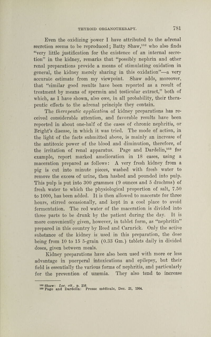 Even the oxidizing power I have attributed to the adrenal secretion seems to be reproduced; Batty Shaw,152 who also finds “very little justification for the existence of an internal secre¬ tion” in the kidney, remarks that “possibly nephrin and other renal preparations provide a means of stimulating oxidation in general, the kidney merely sharing in this oxidation”—a very accurate estimate from my viewpoint. Shaw adds, moreover, that “similar good results have been reported as a result of treatment by means of spermin and testicular extract,” both of which, as I have shown, also owe, in all probability, their thera¬ peutic effects to the adrenal principle they contain. The therapeutic application of kidney preparations has re¬ ceived considerable attention, and favorable results have been reported in about one-half of the cases of chronic nephritis, or Bright’s disease, in which it was tried. The mode of action, in the light of the facts submitted above, is mainly an increase of the antitoxic power of the blood and diminution, therefore, of the irritation of renal apparatus. Page and Dardelin,153 for example, report marked amelioration in 18 cases, using a maceration prepared as follows: A very fresh kidney from a pig is cut into minute pieces, washed with fresh water to remove the excess of urine, then hashed and pounded into pulp. This pulp is put into 300 grammes (9 ounces and 5 drachms) of fresh wrater to which the physiological proportion of salt, 7.50 to 1000, has been added. It is then allowed to macerate for three hours, stirred occasionally, and kept in a cool place to avoid fermentation. The red water of the maceration is divided into three parts to be drunk by the patient during the day. It is more conveniently given, however, in tablet form, as “nephritin” prepared in this country by Reed and Carnrick. Only the active substance of the kidney is used in this preparation, the dose being from 10 to 15 5-grain (0.33 Gm.) tablets daily in divided doses, given between meals. Ividney preparations have also been used with more or less advantage in puerperal intoxications and epilepsy, but their field is essentially the various forms of nephritis, and particularly for the prevention of uraemia. They also tend to increase 162 Shaw: Loc. cit., p. 216. 153 Page and Dardelin: Presse medicale, Dec. 21, 1904.