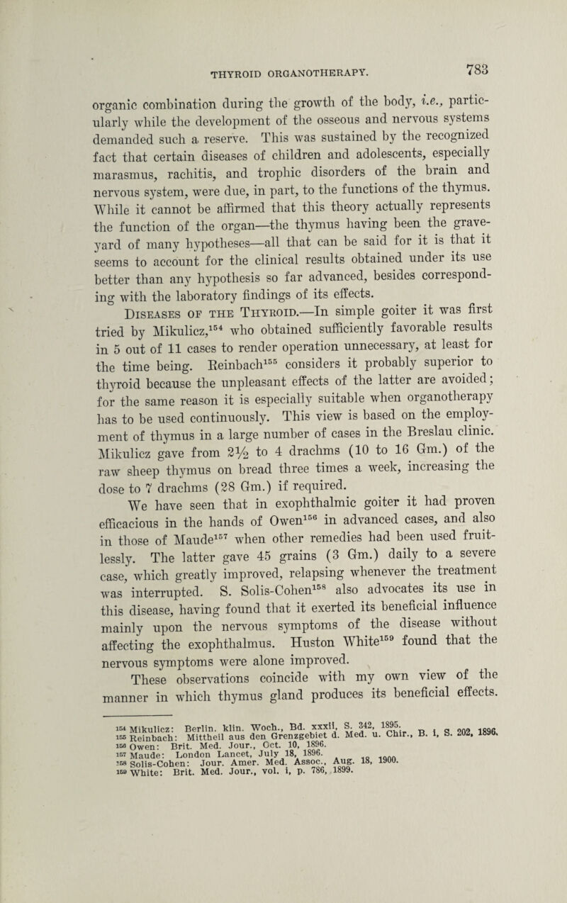 organic combination during the growth of the body, i.e., partic¬ ularly while the development of the osseous and nervous systems demanded such a reserve. This was sustained by the recognized fact that certain diseases of children and adolescents, especially marasmus, rachitis, and trophic disorders of the brain and nervous system, were due, in part, to the functions of the thymus. While it cannot be affirmed that this theory actually represents the function of the organ—the thymus having been the grave¬ yard of many hypotheses—all that can be said for it is that it seems to account for the clinical results obtained under its use better than any hypothesis so far advanced, besides correspond¬ ing with the laboratory findings of its effects. Diseases of the Thyroid.—In simple goiter it was first tried by Mikulicz,154 who obtained sufficiently favorable results in 5 out of 11 cases to render operation unnecessary, at least for the time being. Beinbach155 considers it probably superior to thyroid because the unpleasant effects of the latter are avoided, for the same reason it is especially suitable when organotherapy has to be used continuously. This view is based on the employ¬ ment of thymus in a large number of cases in the Breslau clinic. Mikulicz gave from 2% to 4 drachms (10 to 16 Gm.) of the raw sheep thymus on bread three times a week, increasing the dose to 7 drachms (28 Gm.) if required. We have seen that in exophthalmic goiter it had proven efficacious in the hands of OwenloG in advanced cases, and also in those of Maude157 when other remedies had been used fruit¬ lessly. The latter gave 45 grains (3 Gm.) daily to a severe case,' which greatly improved, relapsing whenever the treatment was interrupted. S. Solis-Cohen15S also advocates its use in this disease, having found that it exerted its beneficial influence mainly upon the nervous symptoms of the disease without affecting the exophthalmus. Huston White159 found that the nervous symptoms were alone improved. These observations coincide with my own view of the manner in which thymus gland produces its beneficial effects. Mikulicz: Berlin, klin. Woch., Bd. xxxii, S. 342, 1895. 202 1896 155 Reinbach: Mittheil aus den Grenzgebiet d. Med. u. Cmr., B. 1, b. Mi, iso Owen: Brit. Med. Jour., Cct. 10, 1896. 157 Maude: London Lancet, July 18, 1896. 10 .... 158 Solis-Cohen: Jour. Amer. Med. Assoc., Aug. 18, lyuu. 159 White: Brit. Med. Jour., vol. i, p. 786, 1899.