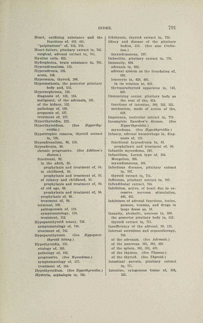 Heart, oxidizing substance and the functions of, 433, 441. “palpitations” of, 512, 515. Heart-failure, pituitary extract in, 765. surgical, adrenal extract in, 761. Hyaline cells, 652. Hydrophobia, brain substance in, 785. Hyperadrenalism, 115. Hyperadrenia, 115. acute, 116. Hypermmia, thyroid, 206. Hyperaesthesia, the posterior pituitary body and, 512. Hypernephroma, 129. diagnosis of, 132, 134. malignant, of the adrenals, 131. of the kidney, 132. pathology of, 136. prognosis of, 137. treatment of, 137. Hyperthyroidia, 212. Hyperthyroidism. (See Hyperthy¬ roidia. ) Hypertrophic rosacea, thyroid extract in, 735. Hypoadrenalism, 80, 115. Hypoadrenia, 80. chronic progressive. (See Addison’s disease.) functional, 82. in the adult, 85. prophylaxis and treatment of, 94. in childhood, 83. prophylaxis and treatment of, 92. of infancy and childhood, 83. prophylaxis and treatment of, 90. of old age, 88. prophylaxis and treatment of, 96. prophylaxis of, 89. treatment of, 89. terminal, 109. pathogenesis of, 110. symptomatology, 110. treatment, 112. Hypoparathyroid tetany, 739. symptomatology of, 740. treatment of, 742. Hypoparathyrosis. (See Hypopara¬ thyroid tetany.) Hypothyroidia, 175. etiology of, 183. pathology of, 183. progressive. (See Hyxcedema.) symptomatology of, 177. treatment of, 184. Hypothyroidism. (See Hypothyroidia.) Hysteria, cephalopin in, 785. Ichthyosis, thyroid extract in, 734. Idiocy and disease of the pituitary bodies, 513. (See also Cretin¬ ism. ) myxoedematous, 197. Imbecility, pituitary extract in, 770. Immunity, 698. adrenals in, 622. adrenal system as the foundation of, 620. leucocyte in, 620, 691. in its relation to, 633. thyroparathyroid apparatus in, 143, 623. Immunizing center, pituitary body as the seat of the, 624. functions of intestine, 309, 322, 325. mechanism, mode of action of the, 628. Impotence, testicular extract in, 779. Incomplete Basedow’s disease. (See Hyperthyroidia.) myxoedema. (See Hypothyroidia.) Infancy, adrenal haemorrhage in, diag¬ nosis of, 123. functional hypoadrenia in, 83. prophylaxis and treatment of, 90. Infantile myxoedema, 193. Infantilism, Lorain type of, 204. Mongolian, 205. myxoedematous, 201. Infectious diseases, pituitary extract in, 767. thyroid extract in, 711. Influenza, pituitary extract in, 767. Infundibular extract, 764. Inhibition, active, of heart due to ex¬ cessive nervous stimulation, 446, 452. Inhibitors of adrenal functions, toxins, poisons, venoms, and drugs in large doses as, 19. Insanity, alcoholic, neurons in, 590. the posterior pituitary body in, 512. thyroid extract in, 711. Insufficiency of the adrenal, 80, 115. Internal secretions and organotherapy, 700. of the adrenals. (See Adrenals.) of the pancreas, 362, 392, 420. of the spleen, 362, 392, 420. of the thymus. (See Thymus.) of the thyroid. (See Thyroid.) Intestinal paresis, pituitary extract in, 77i. Intestine, cytogenous tissue of, 316, 321. /