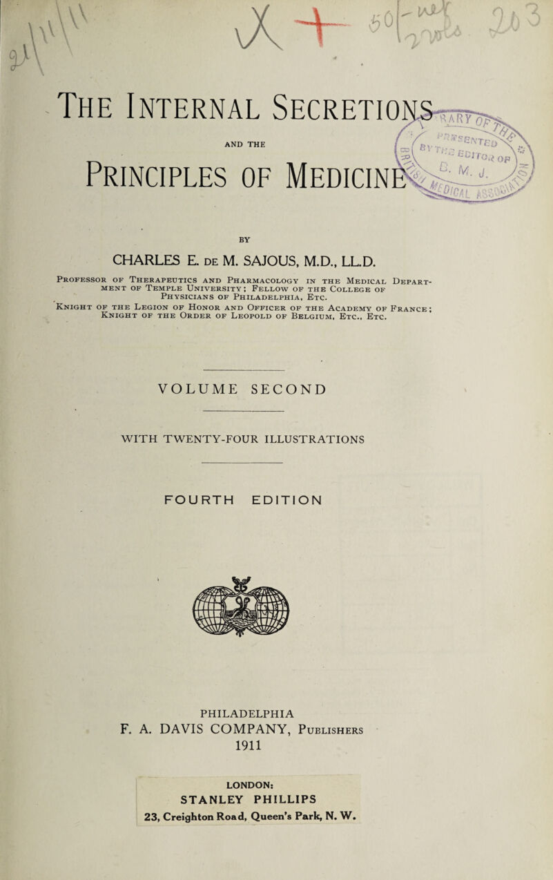 \ 4? The Internal Secretions-? jr V AND THE l Principles of Medicin ^ 31ST El fiVTn-p fcCJTOj’* op L j- (Vi. j f  £[cal BY CHARLES E. de M. SAJOUS, M.D., LL.D. Professor of Therapeutics and Pharmacology in the Medical Depart¬ ment of Temple University; Fellow of the College of Physicians of Philadelphia, Etc. Knight of the Legion of Honor and Officer of the Academy of France; Knight of the Order of Leopold of Belgium, Etc., Etc. VOLUME SECOND WITH TWENTY-FOUR ILLUSTRATIONS FOURTH EDITION PHILADELPHIA F. A. DAVIS COMPANY, Publishers 1911 LONDON; STANLEY PHILLIPS 23, Creighton Road, Queen’s Park, N. W.