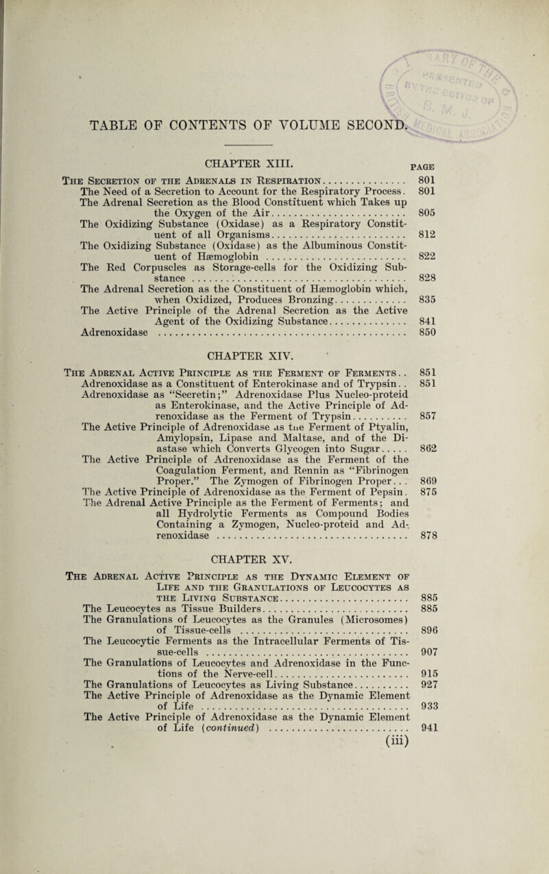 TABLE OF CONTENTS OF VOLUME SECOND. CHAPTER XIII. pAGE The Secretion of the Adrenals in Respiration. 801 The Need of a Secretion to Account for the Respiratory Process. 801 The Adrenal Secretion as the Blood Constituent which Takes up the Oxygen of the Air. 805 The Oxidizing Substance (Oxidase) as a Respiratory Constit¬ uent of all Organisms. 812 The Oxidizing Substance (Oxidase) as the Albuminous Constit¬ uent of Haemoglobin . 822 The Red Corpuscles as Storage-cells for the Oxidizing Sub¬ stance . 828 The Adrenal Secretion as the Constituent of Haemoglobin which, when Oxidized, Produces Bronzing. 835 The Active Principle of the Adrenal Secretion as the Active Agent of the Oxidizing Substance. 841 Adrenoxidase . 850 CHAPTER XIV. The Adrenal Active Principle as the Ferment of Ferments. . 851 Adrenoxidase as a Constituent of Enterokinase and of Trypsin. . 851 Adrenoxidase as “Secretin;” Adrenoxidase Plus Nucleo-proteid as Enterokinase, and the Active Principle of Ad¬ renoxidase as the Ferment of Trypsin. 857 The Active Principle of Adrenoxidase as tne Ferment of Ptyalin, Amylopsin, Lipase and Maltase, and of the Di¬ astase which Converts Glycogen into Sugar. 862 The Active Principle of Adrenoxidase as the Ferment of the Coagulation Ferment, and Rennin as “Fibrinogen Proper.” The Zymogen of Fibrinogen Proper.. . 869 The Active Principle of Adrenoxidase as the Ferment of Pepsin. 875 The Adrenal Active Principle as the Ferment of Ferments; and all Hydrolytic Ferments as Compound Bodies Containing a Zymogen, Nucleo-proteid and Ad¬ renoxidase . 878 CHAPTER XV. The Adrenal Active Principle as the Dynamic Element of Life and the Granulations of Leucocytes as the Living Substance. 885 The Leucocytes as Tissue Builders. 885 The Granulations of Leucocytes as the Granules (Microsomes) of Tissue-cells . 896 The Leucocytic Ferments as the Intracellular Ferments of Tis¬ sue-cells . 907 The Granulations of Leucocytes and Adrenoxidase in the Func¬ tions of the Nerve-cell. 915 The Granulations of Leucocytes as Living Substance. 927 The Active Principle of Adrenoxidase as the Dynamic Element of Life . 933 The Active Principle of Adrenoxidase as the Dynamic Element of Life (continued) . 941 (Hi)