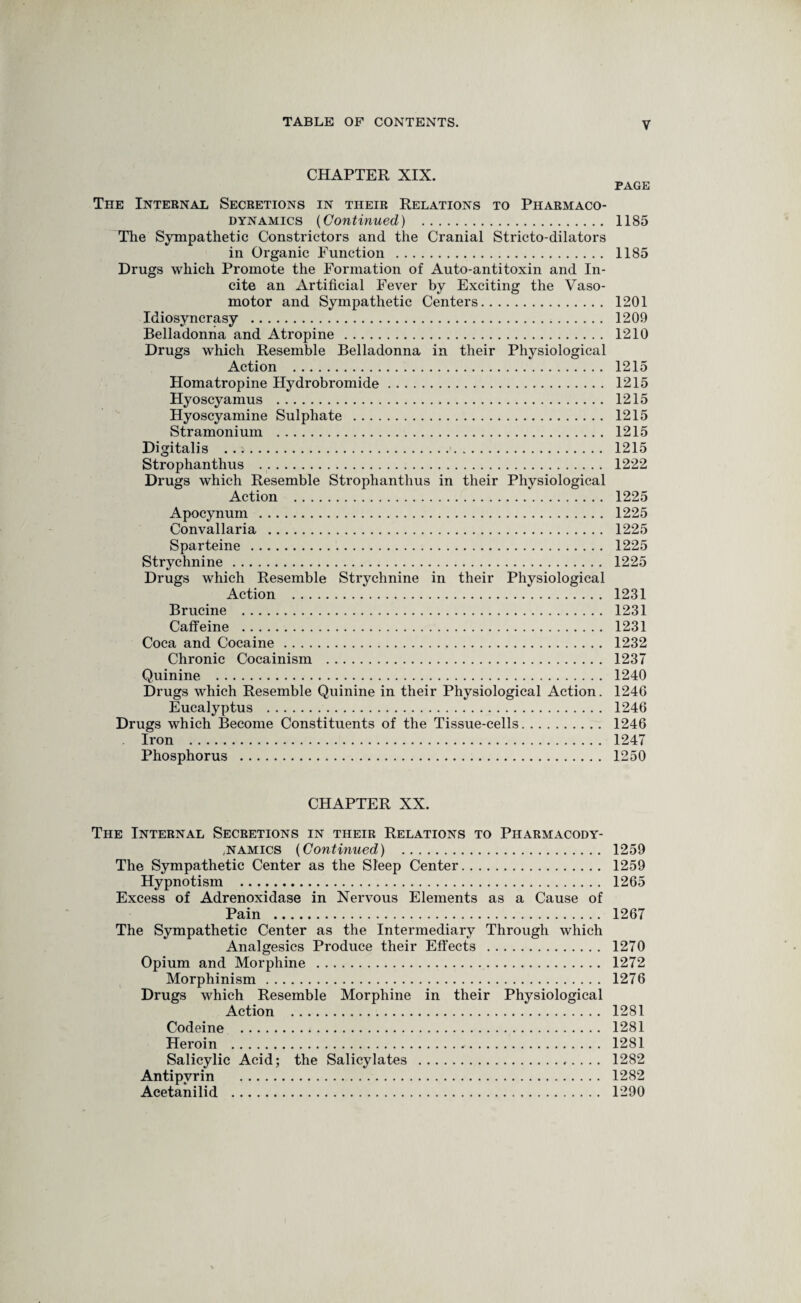 CHAPTER XIX. PAGE The Internal Secretions in their Relations to Pharmaco¬ dynamics (Continued,) . 1185 The Sympathetic Constrictors and the Cranial Stricto-dilators in Organic Function . 1185 Drugs which Promote the Formation of Auto-antitoxin and In¬ cite an Artificial Fever by Exciting the Vaso¬ motor and Sympathetic Centers. 1201 Idiosyncrasy . 1209 Belladonna and Atropine . 1210 Drugs which Resemble Belladonna in their Physiological Action . 1215 Homatropine Hydrobromide. 1215 Hyoscyamus . 1215 Hyoscyamine Sulphate . 1215 Stramonium . 1215 Digitalis . 1215 Strophanthus . 1222 Drugs which Resemble Strophanthus in their Physiological Action . 1225 Apocynum . 1225 Convallaria . 1225 Sparteine . 1225 Strychnine. 1225 Drugs which Resemble Strychnine in their Physiological Action . 1231 Brucine . 1231 Caffeine . 1231 Coca and Cocaine. 1232 Chronic Cocainism . 1237 Quinine . 1240 Drugs which Resemble Quinine in their Physiological Action. 1246 Eucalyptus . 1246 Drugs which Become Constituents of the Tissue-cells. 1246 Iron . 1247 Phosphorus . 1250 CHAPTER XX. The Internal Secretions in their Relations to Pharmacody- ,namics (Continued) 1259 The Sympathetic Center as the Sleep Center. 1259 Hypnotism . 1265 Excess of Adrenoxidase in Nervous Elements as a Cause of Pain . 1267 The Sympathetic Center as the Intermediary Through which Analgesics Produce their Effects . 1270 Opium and Morphine . 1272 Morphinism. 1276 Drugs which Resemble Morphine in their Physiological Action . 1281 Codeine . 1281 Heroin . 1281 Salicylic Acid; the Salicylates . 1282 Antipvrin . 1282 Acetanilid . 1290