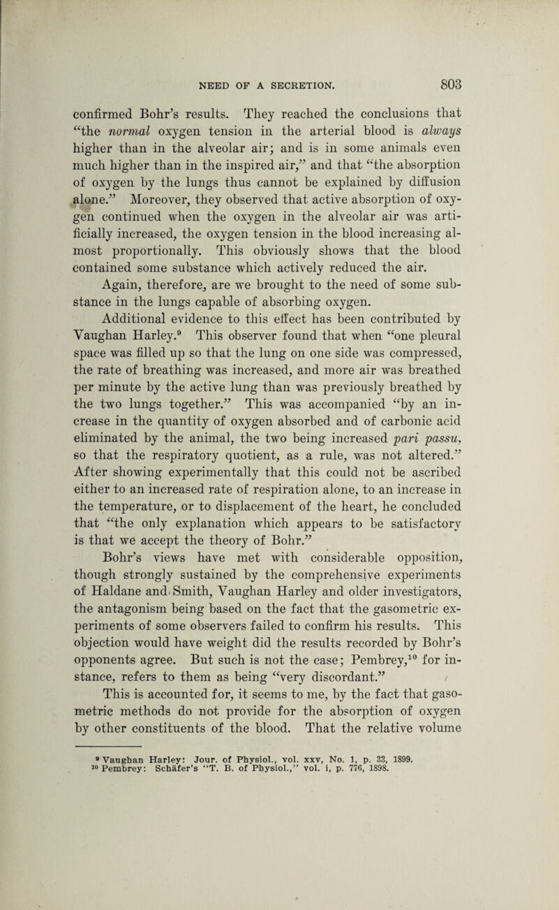 confirmed Bohr’s results. They reached the conclusions that “the normal oxygen tension in the arterial blood is always higher than in the alveolar air; and is in some animals even much higher than in the inspired air,” and that “the absorption of oxygen by the lungs thus cannot be explained by diffusion alone.” Moreover, they observed that active absorption of oxy¬ gen continued when the oxygen in the alveolar air was arti¬ ficially increased, the oxygen tension in the blood increasing al¬ most proportionally. This obviously shows that the blood contained some substance which actively reduced the air. Again, therefore, are we brought to the need of some sub¬ stance in the lungs capable of absorbing oxygen. Additional evidence to this effect has been contributed by Vaughan Harley.9 This observer found that when “one pleural space was filled up so that the lung on one side was compressed, the rate of breathing was increased, and more air was breathed per minute by the active lung than was previously breathed by the two lungs together.” This was accompanied “by an in¬ crease in the quantity of oxygen absorbed and of carbonic acid eliminated by the animal, the two being increased pari passu, so that the respiratory quotient, as a rule, was not altered.” After showing experimentally that this could not be ascribed either to an increased rate of respiration alone, to an increase in the temperature, or to displacement of the heart, he concluded that “the only explanation which appears to be satisfactory is that we accept the theory of Bohr.” Bohr’s views have met with considerable opposition, though strongly sustained by the comprehensive experiments of Haldane and. Smith, Vaughan Harley and older investigators, the antagonism being based on the fact that the gasometric ex¬ periments of some observers failed to confirm his results. This objection would have weight did the results recorded by Bohr’s opponents agree. But such is not the case; Pembrey,10 for in¬ stance, refers to them as being “very discordant.” / This is accounted for, it seems to me, by the fact that gaso¬ metric methods do not provide for the absorption of oxygen by other constituents of the blood. That the relative volume 9 Vaughan Harley: Jour, of Physiol., vol. xxv, No. 1, p. 33, 1899. 10 Pembrey: Schafer’s “T. B. of Physiol.,” vol. i, p. 77fi, 1898.