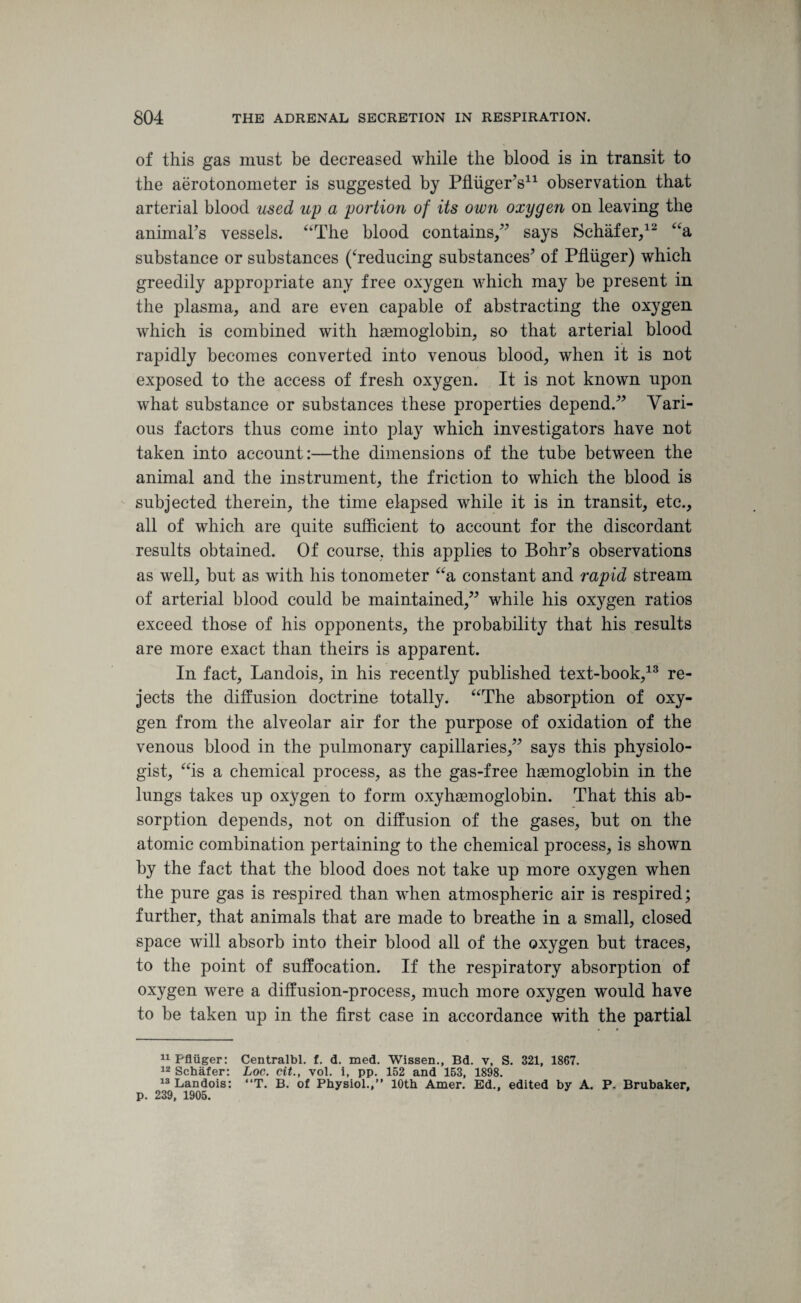 of this gas must be decreased while the blood is in transit to the aerotonometer is suggested by PfliigerV1 observation that arterial blood used up a portion of its own oxygen on leaving the animal's vessels. “The blood contains/' says Schafer/- “a substance or substances (‘reducing substances' of Pfliiger) which greedily appropriate any free oxygen which may be present in the plasma, and are even capable of abstracting the oxygen which is combined with haemoglobin, so that arterial blood rapidly becomes converted into venous blood, when it is not exposed to the access of fresh oxygen. It is not known upon what substance or substances these properties depend. Vari¬ ous factors thus come into play which investigators have not taken into account:—the dimensions of the tube between the animal and the instrument, the friction to which the blood is subjected therein, the time elapsed while it is in transit, etc., all of which are quite sufficient to account for the discordant results obtained. Of course, this applies to Bohr's observations as well, but as with his tonometer “a constant and rapid stream of arterial blood could be maintained, while his oxygen ratios exceed those of his opponents, the probability that his results are more exact than theirs is apparent. In fact, Landois, in his recently published text-book,13 re¬ jects the diffusion doctrine totally. “The absorption of oxy¬ gen from the alveolar air for the purpose of oxidation of the venous blood in the pulmonary capillaries, says this physiolo¬ gist, “is a chemical process, as the gas-free haemoglobin in the lungs takes up oxygen to form oxyhaemoglobin. That this ab¬ sorption depends, not on diffusion of the gases, but on the atomic combination pertaining to the chemical process, is shown by the fact that the blood does not take up more oxygen when the pure gas is respired than when atmospheric air is respired; further, that animals that are made to breathe in a small, closed space will absorb into their blood all of the oxygen but traces, to the point of suffocation. If the respiratory absorption of oxygen were a diffusion-process, much more oxygen would have to be taken up in the first case in accordance with the partial 11 Pfliiger: Centralbl. f. d. med. Wissen., Bd. v, S. 321, 1867. 12 Schafer: Loc. cit., vol. i, pp. 152 and 153, 1898. 13 Landois: “T. B. of Physiol.,’' 10th Amer. Ed., edited by A. P. Brubaker, p. 239, 1905.