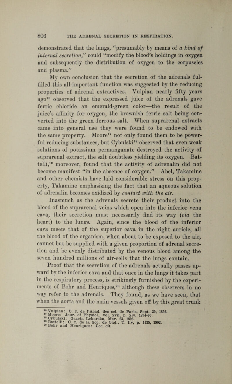 demonstrated that the lungs, “presumably by means of a hind of internal secretioncould “modify the blood’s holdings in oxygen and subsequently the distribution of oxygen to the corpuscles and plasma.” My own conclusion that the secretion of the adrenals ful¬ filled this all-important function was suggested by the reducing properties of adrenal extractives. Vulpian nearly fifty years ago16 observed that the expressed juice of the adrenals gave ferric chloride an emerald-green color—the result of the juice’s affinity for oxygen, the brownish ferric salt being con¬ verted into the green ferrous salt. When suprarenal extracts came into general use they were found to be endowed with the same property. Moore17 not only found them to be power¬ ful reducing substances, but Cybulski18 observed that even weak solutions of potassium permanganate destroyed the activity of suprarenal extract, the salt doubtless yielding its oxygen. Bat- telli,19 moreover, found that the activity of adrenalin did not become manifest “in the absence of oxygen.” Abel, Takamine and other chemists have laid considerable stress on this prop¬ erty, Takamine emphasizing the fact that an aqueous solution of adrenalin becomes oxidized by contact with the air. Inasmuch as the adrenals secrete their product into the blood of the suprarenal veins which open into the inferior vena cava, their secretion must necessarily find its way {via the heart) to the lungs. Again, since the blood of the inferior cava meets that of the superior cava in the right auricle, all the blood of the organism, when about to be exposed to the air, cannot but he supplied with a given proportion of adrenal secre¬ tion and be evenly distributed by the venous blood among the seven hundred millions of air-cells that the lungs contain. Proof that the secretion of the adrenals actually passes up¬ ward by the inferior cava and that once in the lungs it takes part in the respiratory process, is strikingly furnished by the experi¬ ments of Bohr and Henriques,20 although these observers in no way refer to the adrenals. They found, as we have seen, that when the aorta and the main vessels given off by this great trunk 18 Vulpian: C. r. de l’Acad. des sci. de Paris, Sept. 29, 1856. 17 Moore: Jour, of Physiol., vol. xvii, p. xiv, 1894-95. 18 Cybulski: Gazeta Lekarska, Mar. 23, 1895. ™Battelli: C. r. de la Soc. de biol., T. liv, p. 1435, 1902. 20 Bobr and Henriques: Loc. cit.