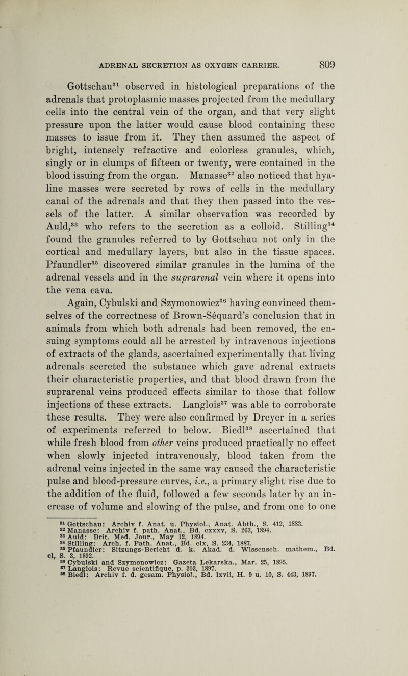 Gottschau31 observed in histological preparations of the adrenals that protoplasmic masses projected from the medullary cells into the central vein of the organ, and that very slight pressure upon the latter would cause blood containing these masses to issue from it. They then assumed the aspect of bright, intensely refractive and colorless granules, which, singly or in clumps of fifteen or twenty, were contained in the blood issuing from the organ. Manasse32 also noticed that hya¬ line masses were secreted by rows of cells in the medullary canal of the adrenals and that they then passed into the ves¬ sels of the latter. A similar observation was recorded by Auld,33 who refers to the secretion as a colloid. Stilling34 found the granules referred to by Gottschau not only in the cortical and medullary layers, but also in the tissue spaces. Pfaundler35 discovered similar granules in the lumina of the adrenal vessels and in the suprarenal vein where it opens into the vena cava. Again, Cybulski and Szymonowicz36 having convinced them¬ selves of the correctness of Brown-Sequard’s conclusion that in animals from which both adrenals had been removed, the en¬ suing symptoms could all be arrested by intravenous injections of extracts of the glands, ascertained experimentally that living adrenals secreted the substance which gave adrenal extracts their characteristic properties, and that blood drawn from the suprarenal veins produced effects similar to those that follow injections of these extracts. Langlois37 was able to corroborate these results. They were also confirmed by Dreyer in a series of experiments referred to below. Biedl38 ascertained that while fresh blood from other veins produced practically no effect when slowly injected intravenously, blood taken from the adrenal veins injected in the same way caused the characteristic pulse and blood-pressure curves, i.e., a primary slight rise due to the addition of the fluid, followed a few seconds later by an in¬ crease of volume and slowing of the pulse, and from one to one 81 Gottschau: Archiv f. Anat. u. Physiol., Anat. Abth., S. 412, 1883. 32 Manasse: Archiv f. path. Anat., Bd. cxxxv, S. 263, 1894. 33 Auld: Brit. Med. Jour., May 12, 1894. 84 Stilling: Arch. f. Path. Anat., Bd. clx, S. 234, 1887. 35 Pfaundler: Sitzungs-Bericht d. k. Akad. d. Wissensch. mathem., Bd. Cl, S. 3, 1892. 30 Cybulski and Szymonowicz: Gazeta Lekarska., Mar. 25, 1895. 87 Langlois: Revue scientiflque, p. 303, 1897. 38 Biedl: Archiv f. d. gesam. Physiol., Bd. lxvii, H. 9 u. 10, S. 443, 1897.