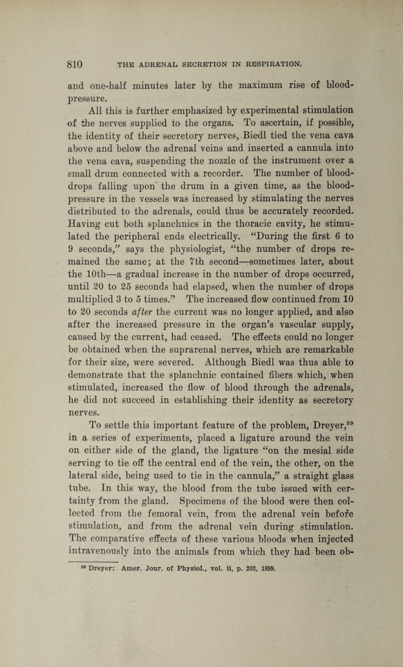 and one-half minutes later by the maximum rise of blood- pressure. All this is further emphasized by experimental stimulation of the nerves supplied to the organs. To ascertain, if possible, the identity of their secretory nerves, Biedl tied the vena cava above and below the adrenal veins and inserted a cannula into the vena cava, suspending the nozzle of the instrument over a small drum connected with a recorder. The number of blood- drops falling upon~ the drum in a given time, as the blood- pressure in the vessels was increased by stimulating the nerves distributed to the adrenals, could thus be accurately recorded. Having cut both splanchnics in the thoracic cavity, he stimu¬ lated the peripheral ends electrically. “During the first 6 to 9 seconds/7 says the physiologist, “the number of drops re¬ mained the same; at the 7th second—-sometimes later, about the 10th—a gradual increase in the number of drops occurred, until 20 to 25 seconds had elapsed, when the number of drops multiplied 3 to 5 times/7 The increased flow continued from 10 to 20 seconds after the current was no longer applied, and also after the increased pressure in the organ’s vascular supply, caused by the current, had ceased. The effects could no longer be obtained when the suprarenal nerves, which are remarkable for their size, were severed. Although Biedl was thus able to demonstrate that the splanchnic contained fibers which, when stimulated, increased the flow of blood through the adrenals, he did not succeed in establishing their identity as secretory nerves. To settle this important feature of the problem, Dreyer,39 in a series of experiments, placed a ligature around the vein on either side of the gland, the ligature “on the mesial side serving to tie off the central end of the vein, the other, on the lateral side, being used to tie in the cannula/7 a straight glass tube. In this way, the blood from the tube issued with cer¬ tainty from the gland. Specimens of the blood were then col¬ lected from the femoral vein, from the adrenal vein before stimulation, and from the adrenal vein during stimulation. The comparative effects of these various bloods when injected intravenously into the animals from which they had been ob-