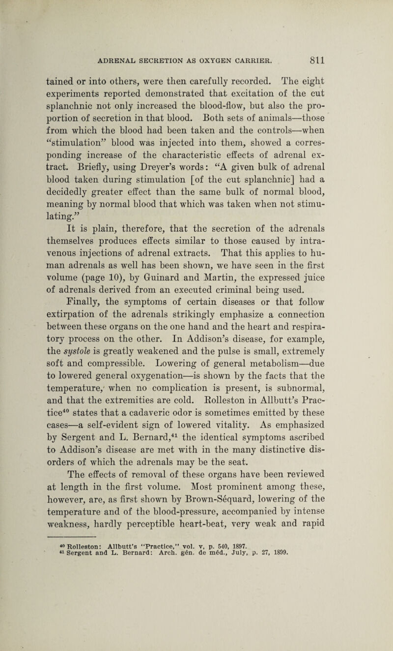 tained or into others, were then carefully recorded. The eight experiments reported demonstrated that excitation of the cut splanchnic not only increased the blood-flow, but also the pro¬ portion of secretion in that blood. Both sets of animals—those from which the blood had been taken and the controls—when “stimulation” blood was injected into them, showed a corres¬ ponding increase of the characteristic effects of adrenal ex¬ tract. Briefly, using Dreyer's words: “A given bulk of adrenal blood taken during stimulation [of the cut splanchnic] had a decidedly greater effect than the same bulk of normal blood, meaning by normal blood that which was taken when not stimu¬ lating.” It is plain, therefore, that the secretion of the adrenals themselves produces effects similar to those caused by intra¬ venous injections of adrenal extracts. That this applies to hu¬ man adrenals as well has been shown, we have seen in the first volume (page 10), by Guinard and Martin, the expressed juice of adrenals derived from an executed criminal being used. Finally, the symptoms of certain diseases or that follow extirpation of the adrenals strikingly emphasize a connection between these organs on the one hand and the heart and respira¬ tory process on the other. In Addison's disease, for example, the systole is greatly weakened and the pulse is small, extremely soft and compressible. Lowering of general metabolism—due to lowered general oxygenation—is shown by the facts that the temperature,' when no complication is present, is subnormal, and that the extremities are cold. Rolleston in Allbutt's Prac¬ tice40 states that a cadaveric odor is sometimes emitted by these cases—a self-evident sign of lowered vitality. As emphasized by Sergent and L. Bernard,41 the identical symptoms ascribed to Addison's disease are met with in the many distinctive dis¬ orders of which the adrenals may be the seat. The effects of removal of these organs have been reviewed at length in the first volume. Most prominent among these, however, are, as first shown by Brown-Sequard, lowering of the temperature and of the blood-pressure, accompanied by intense weakness, hardly perceptible heart-beat, very weak and rapid 40 Rolleston: Allbutt’s “Practice,” vol. v, p. 540, 1897. 41 Sergent and L. Bernard: Arch. gen. de med., July, p. 27, 1899.