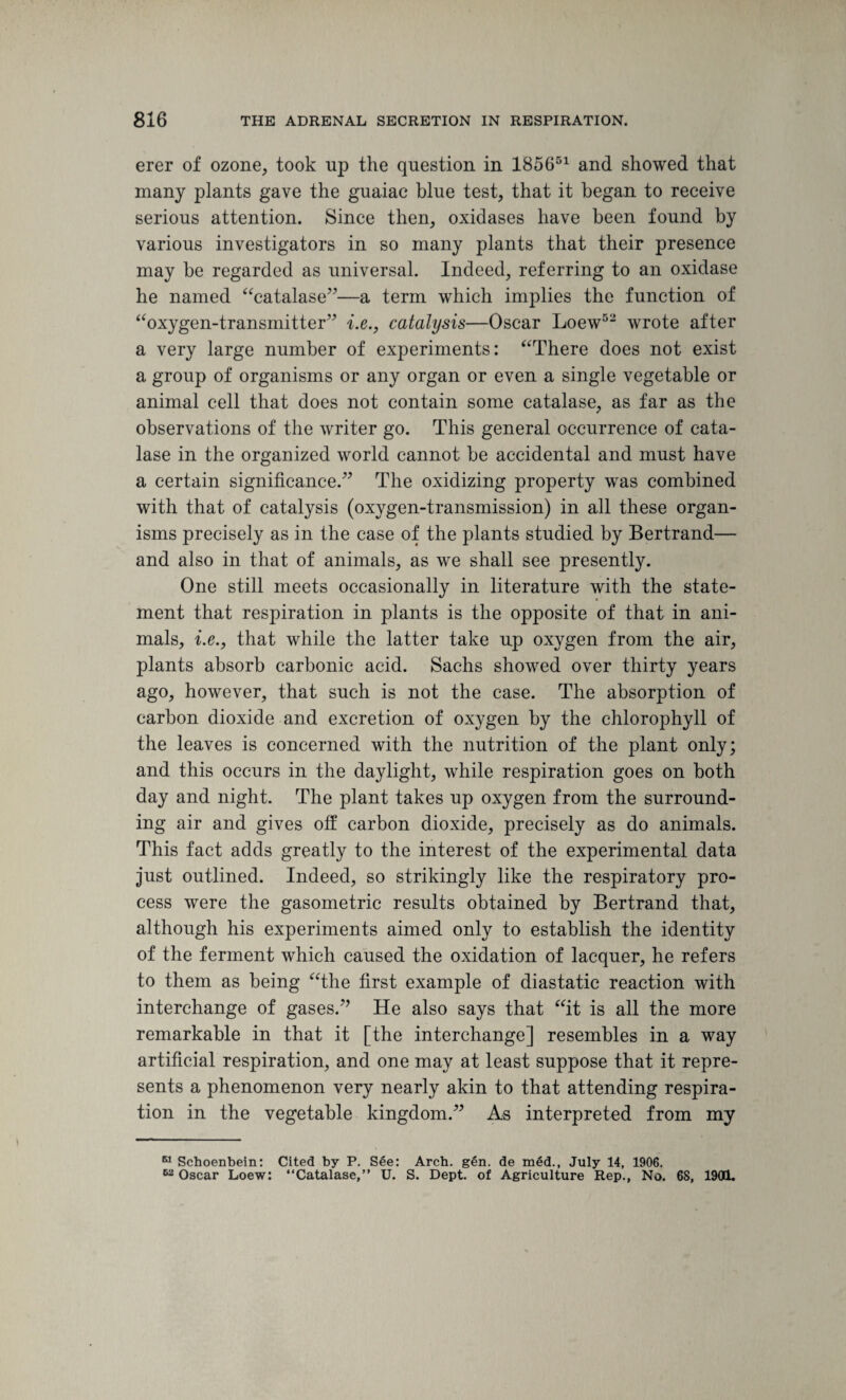 erer of ozone, took up the question in 185651 and showed that many plants gave the guaiac blue test, that it began to receive serious attention. Since then, oxidases have been found by various investigators in so many plants that their presence may be regarded as universal. Indeed, referring to an oxidase he named “catalase”—a term which implies the function of “oxygen-transmitter” i.e., catalysis—Oscar Loew52 wrote after a very large number of experiments: “There does not exist a group of organisms or any organ or even a single vegetable or animal cell that does not contain some catalase, as far as the observations of the writer go. This general occurrence of cata¬ lase in the organized world cannot be accidental and must have a certain significance.” The oxidizing property was combined with that of catalysis (oxygen-transmission) in all these organ¬ isms precisely as in the case of the plants studied by Bertrand— and also in that of animals, as we shall see presently. One still meets occasionally in literature with the state¬ ment that respiration in plants is the opposite of that in ani¬ mals, i.e., that while the latter take up oxygen from the air, plants absorb carbonic acid. Sachs showed over thirty years ago, however, that such is not the case. The absorption of carbon dioxide and excretion of oxygen by the chlorophyll of the leaves is concerned with the nutrition of the plant only; and this occurs in the daylight, while respiration goes on both day and night. The plant takes up oxygen from the surround¬ ing air and gives off carbon dioxide, precisely as do animals. This fact adds greatly to the interest of the experimental data just outlined. Indeed, so strikingly like the respiratory pro¬ cess were the gasometric results obtained by Bertrand that, although his experiments aimed only to establish the identity of the ferment which caused the oxidation of lacquer, he refers to them as being “the first example of diastatic reaction with interchange of gases.” He also says that “it is all the more remarkable in that it [the interchange] resembles in a way artificial respiration, and one may at least suppose that it repre¬ sents a phenomenon very nearly akin to that attending respira¬ tion in the vegetable kingdom.” As interpreted from my M Schoenbein: Cited by P. See: Arch. gen. de m6d., July 14, 1906. 62 Oscar Loew: “Catalase,” U. S. Dept, of Agriculture Rep., No. 68, 1901.