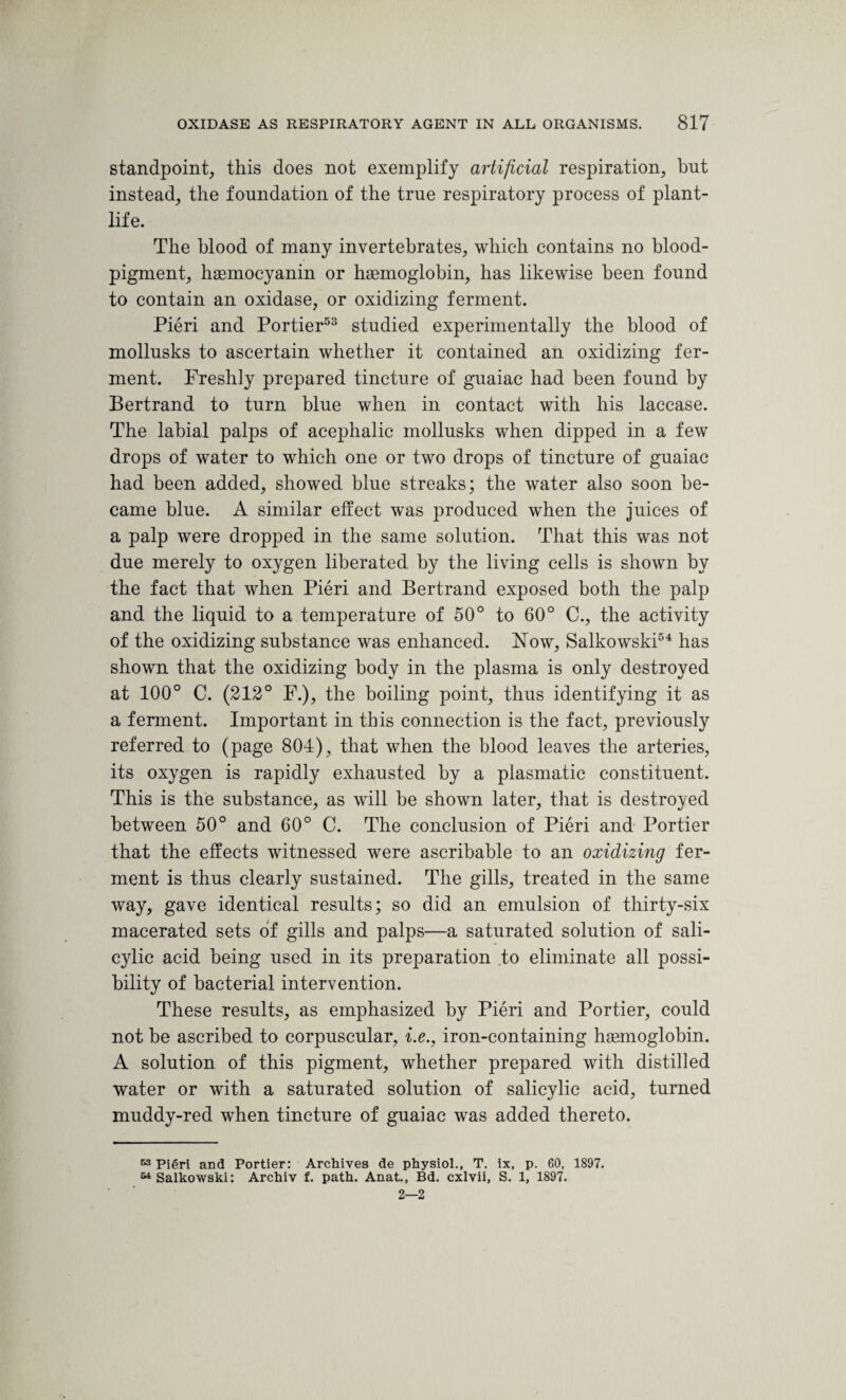 standpoint, this does not exemplify artificial respiration, but instead, the foundation of the true respiratory process of plant- life. The blood of many invertebrates, which contains no blood- pigment, haemoeyanin or haemoglobin, has likewise been found to contain an oxidase, or oxidizing ferment. Pieri and Portier53 studied experimentally the blood of mollusks to ascertain whether it contained an oxidizing fer¬ ment. Freshly prepared tincture of guaiac had been found by Bertrand to turn blue when in contact with his laccase. The labial palps of acephalic mollusks when dipped in a few drops of water to which one or two drops of tincture of guaiac had been added, showed blue streaks; the water also soon be¬ came blue. A similar effect was produced when the juices of a palp were dropped in the same solution. That this was not due merely to oxygen liberated by the living cells is shown by the fact that when Pieri and Bertrand exposed both the palp and the liquid to a temperature of 50° to 60° C., the activity of the oxidizing substance was enhanced. Now, Salkowski54 has shown that the oxidizing body in the plasma is only destroyed at 100° C. (212° F.), the boiling point, thus identifying it as a ferment. Important in this connection is the fact, previously referred to (page 804), that when the blood leaves the arteries, its oxygen is rapidly exhausted by a plasmatic constituent. This is the substance, as will be shown later, that is destroyed between 50° and 60° C. The conclusion of Pieri and Portier that the effects witnessed were ascribable to an oxidizing fer¬ ment is thus clearly sustained. The gills, treated in the same way, gave identical results; so did an emulsion of thirty-six macerated sets of gills and palps—a saturated solution of sali¬ cylic acid being used in its preparation to eliminate all possi¬ bility of bacterial intervention. These results, as emphasized by Pieri and Portier, could not be ascribed to corpuscular, i.e., iron-containing haemoglobin. A solution of this pigment, whether prepared with distilled water or with a saturated solution of salicylic acid, turned muddy-red when tincture of guaiac was added thereto. 53 Pieri and Portier: Archives de physiol., T. ix, p. 60, 1897. 64 Salkowski: Archiv f. path. Anat., Bd. cxlvii, S. 1, 1897. 2—2