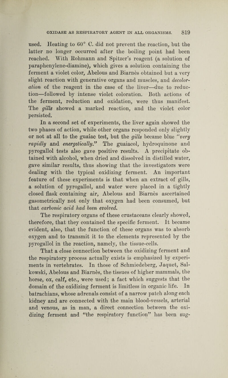 used. Heating to 60° C. did not prevent the reaction, but the latter no longer occurred after the boiling point had been reached. With Rohmann and Spitzer’s reagent (a solution of paraphenylene-diamine), which gives a solution containing the ferment a violet color, Abelous and Biarnes obtained but a very slight reaction with generative organs and muscles, and decolor¬ ation of the reagent in the case of the liver—due to reduc¬ tion—followed by intense violet coloration. Both actions of the ferment, reduction and oxidation, were thus manifest. The gills showed a marked reaction, and the violet color persisted. In a second set of experiments, the liver again showed the two phases of action, while other organs responded only slightly or not at all to the guaiac test, but the gills became blue “very rapidly and energetically ” The guaiacol, hydroquinone and pyrogallol tests also gave positive results. A precipitate ob¬ tained with alcohol, when dried and dissolved in distilled water, gave similar results, thus showing that the investigators were dealing with the typical oxidizing ferment. An important feature of these experiments is that when an extract of gills, a solution of pyrogallol, and water were placed in a tightly closed flask containing air, Abelous and Biarnes ascertained gasometrically not only that oxygen had been consumed, but that carbonic acid had been evolved. The respiratory organs of these crustaceans clearly showed, therefore, that they contained the specific ferment. It became evident, also, that the function of these organs was to absorb oxygen and to transmit it to the elements represented by the pyrogallol in the reaction, namely, the tissue-cells. That a close connection between the oxidizing ferment and the respiratory process actually exists is emphasized by experi¬ ments in vertebrates. In those of Schmiedeberg, Jaquet, Sal- kowski, Abelous and Biarnes, the tissues of higher mammals, the horse, ox, calf, etc., were used; a fact which suggests that the domain of the oxidizing ferment is limitless in organic life. In batrachians, whose adrenals consist of a narrow patch along each kidney and are connected with the main blood-vessels, arterial and venous, as in man, a direct connection between the oxi¬ dizing ferment and “the respiratory function” has been sug-