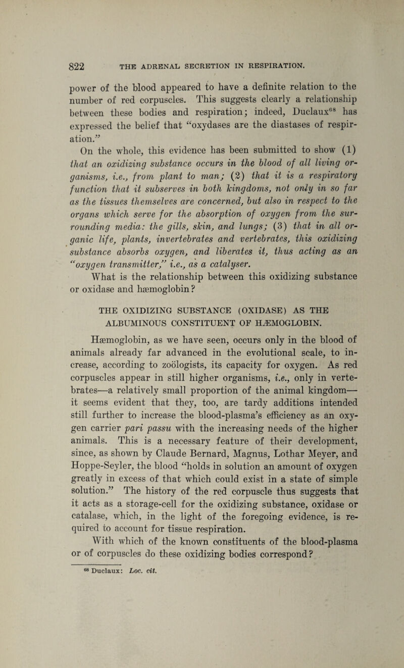 power of the blood appeared to have a definite relation to the number of red corpuscles. This suggests clearly a relationship between these bodies and respiration; indeed, Duclaux68 has expressed the belief that “oxydases are the diastases of respir¬ ation.” On the whole, this evidence has been submitted to show (1) ithat an oxidizing substance occurs in the blood of all living or¬ ganisms, i.e., from plant to man; (2) that it is a respiratory function that it subserves in both kingdoms, not only in so far as the tissues themselves are concerned, but also in respect to the organs which serve for the absorption of oxygen from the sur¬ rounding media: the gills, skin, and lungs; (3) that in all or¬ ganic life, plants, invertebrates and vertebrates, this oxidizing substance absorbs oxygen, and liberates it, thus acting as an (<oxygen transmitter ,” i.e., as a catalyser. What is the relationship between this oxidizing substance or oxidase and haemoglobin ? THE OXIDIZING SUBSTANCE (OXIDASE) AS THE ALBUMINOUS CONSTITUENT OF HAEMOGLOBIN. Haemoglobin, as we have seen, occurs only in the blood of animals already far advanced in the evolutional scale, to in¬ crease, according to zoologists, its capacity for oxygen. As red corpuscles appear in still higher organisms, i.e., only in verte¬ brates—a relatively small proportion of the animal kingdom— it seems evident that they, too, are tardy additions intended still further to increase the blood-plasma’s efficiency as an oxy¬ gen carrier pari passu with the increasing needs of the higher animals. This is a necessary feature of their development, since, as shown by Claude Bernard, Magnus, Lothar Meyer, and Hoppe-Seyler, the blood “holds in solution an amount of oxygen greatly in excess of that which could exist in a state of simple solution.” The history of the red corpuscle thus suggests that it acts as a storage-cell for the oxidizing substance, oxidase or catalase, which, in the light of the foregoing evidence, is re¬ quired to account for tissue respiration. With which of the known constituents of the blood-plasma or of corpuscles do these oxidizing bodies correspond? 68 Duclaux: Loc. cit.