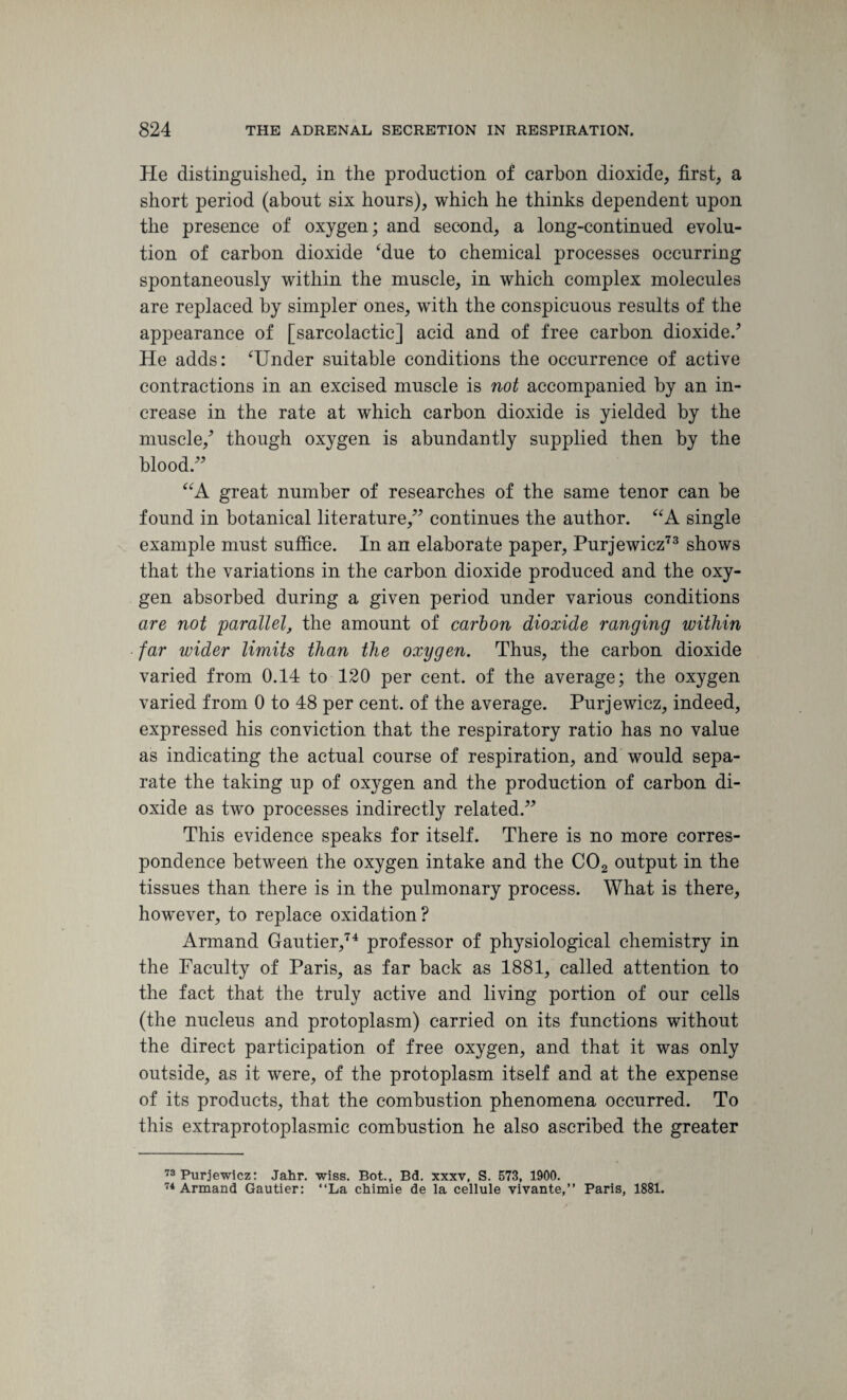 He distinguished, in the production of carbon dioxide, first, a short period (about six hours), which he thinks dependent upon the presence of oxygen; and second, a long-continued evolu¬ tion of carbon dioxide ‘due to chemical processes occurring spontaneously within the muscle, in which complex molecules are replaced by simpler ones, with the conspicuous results of the appearance of [sarcolactic] acid and of free carbon dioxide/ He adds: ‘Under suitable conditions the occurrence of active contractions in an excised muscle is not accompanied by an in¬ crease in the rate at which carbon dioxide is yielded by the muscle/ though oxygen is abundantly supplied then by the blood “A great number of researches of the same tenor can be found in botanical literature,” continues the author. “A single example must suffice. In an elaborate paper, Purjewicz73 shows that the variations in the carbon dioxide produced and the oxy¬ gen absorbed during a given period under various conditions are not parallelthe amount of carl on dioxide ranging within far wider limits than the oxygen. Thus, the carbon dioxide varied from 0.14 to 120 per cent, of the average; the oxygen varied from 0 to 48 per cent, of the average. Purjewicz, indeed, expressed his conviction that the respiratory ratio has no value as indicating the actual course of respiration, and would sepa¬ rate the taking up of oxygen and the production of carbon di¬ oxide as two processes indirectly related.” This evidence speaks for itself. There is no more corres¬ pondence between the oxygen intake and the C02 output in the tissues than there is in the pulmonary process. What is there, however, to replace oxidation? Armand Gautier,74 professor of physiological chemistry in the Faculty of Paris, as far back as 1881, called attention to the fact that the truly active and living portion of our cells (the nucleus and protoplasm) carried on its functions without the direct participation of free oxygen, and that it was only outside, as it were, of the protoplasm itself and at the expense of its products, that the combustion phenomena occurred. To this extraprotoplasmic combustion he also ascribed the greater 73 Purjewicz: Jahr. wiss. Bot., Bd. xxxv, S. 573, 1900. 74 Armand Gautier: “La chimie de la cellule vivante,” Paris, 1881.