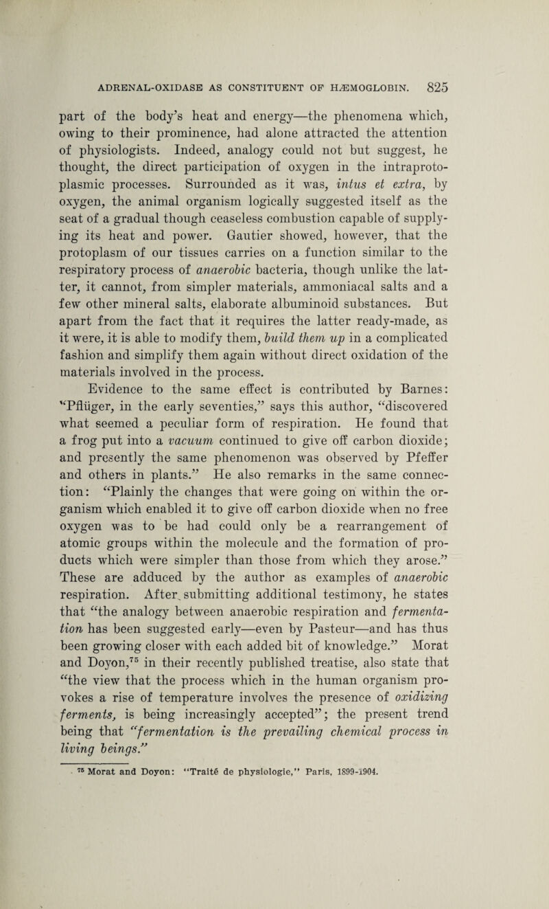 part of the body’s heat and energy—the phenomena which, owing to their prominence, had alone attracted the attention of physiologists. Indeed, analogy could not but suggest, he thought, the direct participation of oxygen in the intraproto- plasmic processes. Surrounded as it was, intus et extra, by oxygen, the animal organism logically suggested itself as the seat of a gradual though ceaseless combustion capable of supply¬ ing its heat and power. Gautier showed, however, that the protoplasm of our tissues carries on a function similar to the respiratory process of anaerobic bacteria, though unlike the lat¬ ter, it cannot, from simpler materials, ammoniacal salts and a few other mineral salts, elaborate albuminoid substances. But apart from the fact that it requires the latter ready-made, as it were, it is able to modify them, build them up in a complicated fashion and simplify them again without direct oxidation of the materials involved in the process. Evidence to the same effect is contributed by Barnes: “Pfliiger, in the early seventies,” says this author, “discovered what seemed a peculiar form of respiration. He found that a frog put into a vacuum continued to give off carbon dioxide; and presently the same phenomenon was observed by Pfeffer and others in plants.” He also remarks in the same connec¬ tion: “Plainly the changes that were going on within the or¬ ganism which enabled it to give off carbon dioxide when no free oxygen was to be had could only be a rearrangement of atomic groups within the molecule and the formation of pro¬ ducts which were simpler than those from which they arose.” These are adduced by the author as examples of anaerobic respiration. After, submitting additional testimony, he states that “the analogy between anaerobic respiration and fermenta¬ tion has been suggested early—even by Pasteur—and has thus been growing closer with each added bit of knowledge.” Morat and Doyon,75 in their recently published treatise, also state that “the view that the process which in the human organism pro¬ vokes a rise of temperature involves the presence of oxidizing ferments, is being increasingly accepted”; the present trend being that “fermentation is the prevailing chemical process in living beings 76 Morat and Doyon: “Traite de physiologie,” Paris, 1899-1904.