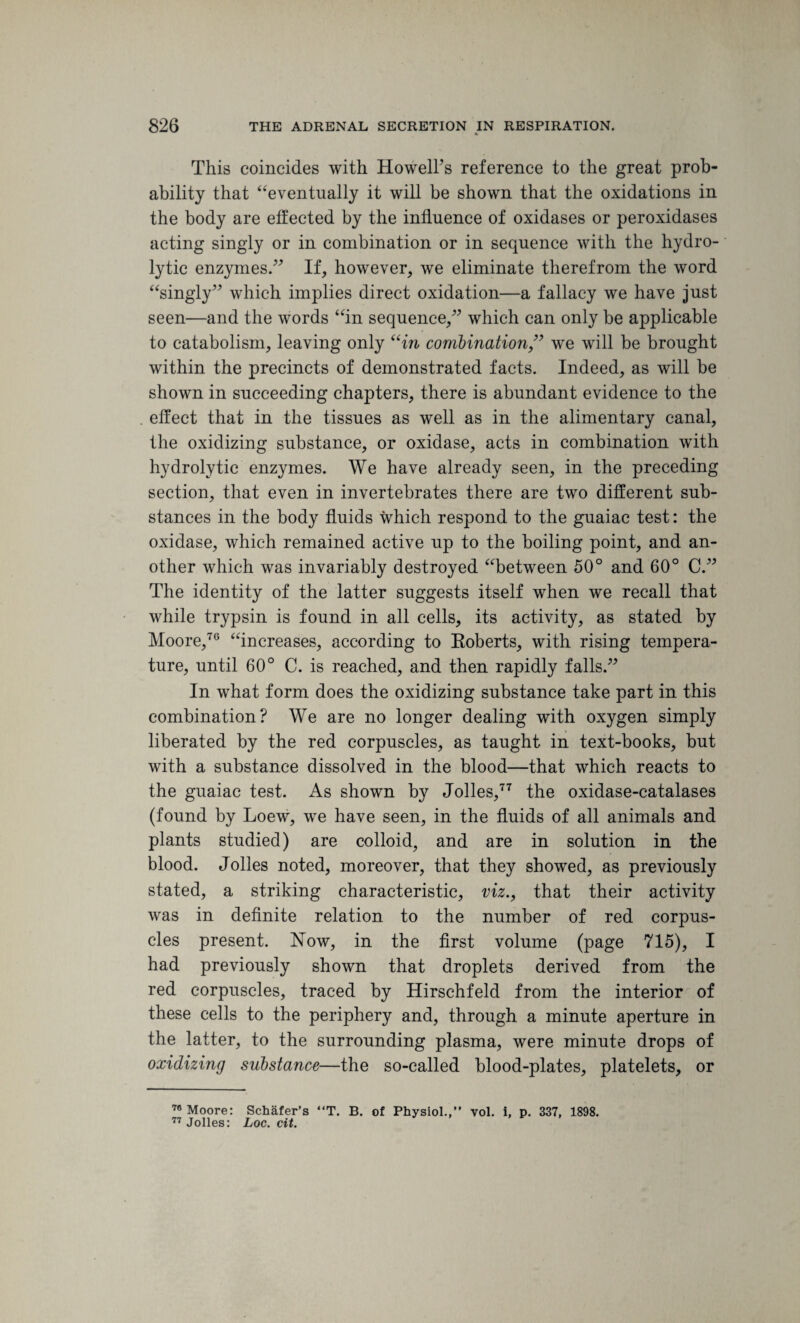 This coincides with HowelFs reference to the great prob¬ ability that “eventually it will be shown that the oxidations in the body are effected by the influence of oxidases or peroxidases acting singly or in combination or in sequence with the hydro¬ lytic enzymes.” If, however, we eliminate therefrom the word “singly” which implies direct oxidation—a fallacy we have just seen—and the words “in sequence,” which can only be applicable to catabolism, leaving only “in combination,” we will be brought within the precincts of demonstrated facts. Indeed, as will be shown in succeeding chapters, there is abundant evidence to the effect that in the tissues as well as in the alimentary canal, the oxidizing substance, or oxidase, acts in combination with hydrolytic enzymes. We have already seen, in the preceding section, that even in invertebrates there are two different sub¬ stances in the body fluids which respond to the guaiac test: the oxidase, which remained active up to the boiling point, and an¬ other which was invariably destroyed “between 50° and 60° C.” The identity of the latter suggests itself when we recall that while trypsin is found in all cells, its activity, as stated by Moore,70 “increases, according to Roberts, with rising tempera¬ ture, until 60° C. is reached, and then rapidly falls.” In what form does the oxidizing substance take part in this combination? We are no longer dealing with oxygen simply liberated by the red corpuscles, as taught in text-books, but with a substance dissolved in the blood—that which reacts to the guaiac test. As shown by Jolles,77 the oxidase-catalases (found by Loew, we have seen, in the fluids of all animals and plants studied) are colloid, and are in solution in the blood. Jolles noted, moreover, that they showed, as previously stated, a striking characteristic, viz., that their activity was in definite relation to the number of red corpus¬ cles present. Now, in the first volume (page 715), I had previously shown that droplets derived from the red corpuscles, traced by Hirschfeld from the interior of these cells to the periphery and, through a minute aperture in the latter, to the surrounding plasma, were minute drops of oxidizing substance—the so-called blood-plates, platelets, or 78 Moore: Schafer’s “T. B. of Physiol.,” vol. i, p. 337, 1898. 77 Jolles: Loc. cit.