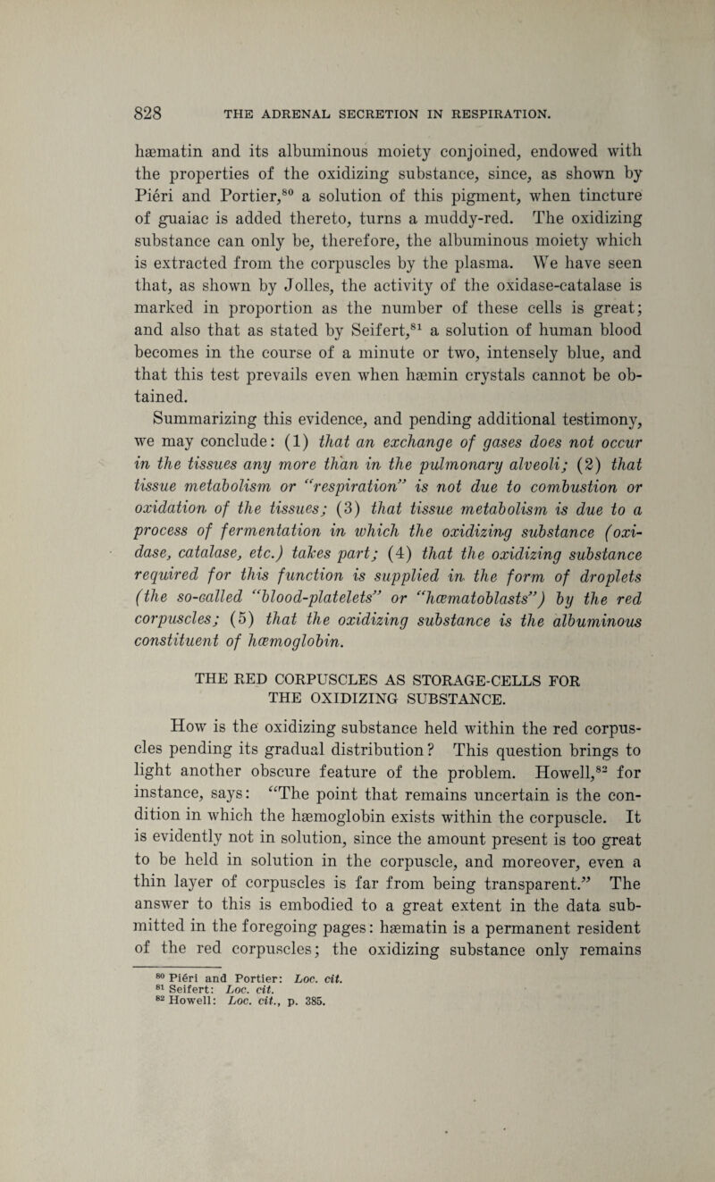 haematin and its albuminous moiety conjoined, endowed with the properties of the oxidizing substance, since, as shown by Pieri and Portier,80 a solution of this pigment, when tincture of guaiac is added thereto, turns a muddy-red. The oxidizing substance can only be, therefore, the albuminous moiety which is extracted from the corpuscles by the plasma. We have seen that, as shown by Jolles, the activity of the oxidase-catalase is marked in proportion as the number of these cells is great; and also that as stated by Seifert,81 a solution of human blood becomes in the course of a minute or two, intensely blue, and that this test prevails even when haemin crystals cannot be ob¬ tained. Summarizing this evidence, and pending additional testimony, we may conclude: (1) that an exchange of gases does not occur in the tissues any more than in the pulmonary alveoli; (2) that tissue metabolism or “respiration” is not due to combustion or oxidation of the tissues; (3) that tissue metabolism is due to a process of fermentation in which the oxidizing substance (oxi¬ dase, catalase, etc.) takes part; (4) that the oxidizing substance required for this function is supplied in the form of droplets (the so-called “blood-platelets” or “hcematoblasts”) by the red corpuscles; (5) that the oxidizing substance is the albuminous constituent of hemoglobin. THE RED CORPUSCLES AS STORAGE-CELLS FOR THE OXIDIZING SUBSTANCE. How is the oxidizing substance held within the red corpus¬ cles pending its gradual distribution ? This question brings to light another obscure feature of the problem. Howell,82 for instance, says: “The point that remains uncertain is the con¬ dition in which the haemoglobin exists within the corpuscle. It is evidently not in solution, since the amount present is too great to be held in solution in the corpuscle, and moreover, even a thin layer of corpuscles is far from being transparent.” The answer to this is embodied to a great extent in the data sub¬ mitted in the foregoing pages: haematin is a permanent resident of the red corpuscles; the oxidizing substance only remains 80 Pieri and Portier: Loc. tit. 81 Seifert: Loc. tit. 82 Howell: Loc. tit., p. 385.