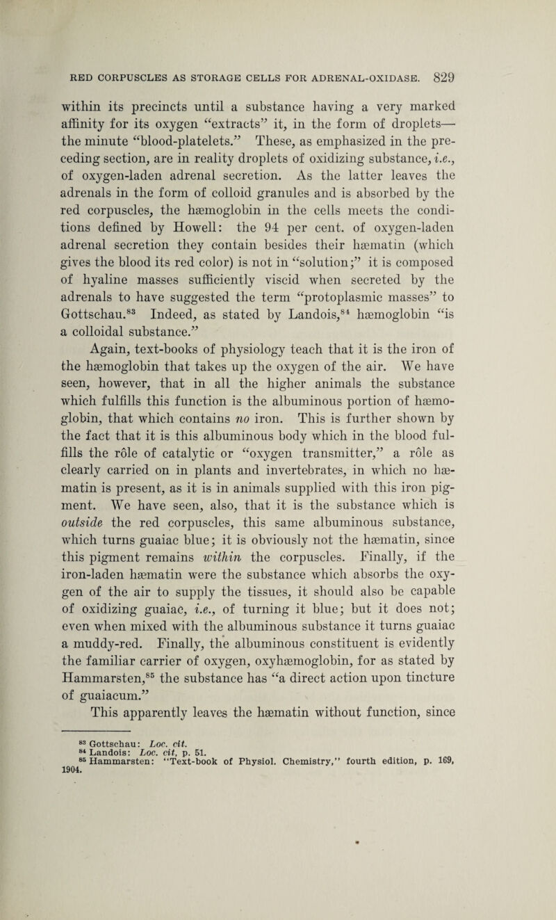 within its precincts until a substance having a very marked affinity for its oxygen “extracts” it, in the form of droplets— the minute “blood-platelets.” These, as emphasized in the pre¬ ceding section, are in reality droplets of oxidizing substance, i.e., of oxygen-laden adrenal secretion. As the latter leaves the adrenals in the form of colloid granules and is absorbed by the red corpuscles, the haemoglobin in the cells meets the condi¬ tions defined by Howell: the 94 per cent, of oxygen-laden adrenal secretion they contain besides their haematin (which gives the blood its red color) is not in “solution;” it is composed of hyaline masses sufficiently viscid when secreted by the adrenals to have suggested the term “protoplasmic masses” to Gottschau.83 Indeed, as stated by Landois,8* haemoglobin “is a colloidal substance.” Again, text-books of physiology teach that it is the iron of the haemoglobin that takes up the oxygen of the air. We have seen, however, that in all the higher animals the substance which fulfills this function is the albuminous portion of haemo¬ globin, that which contains no iron. This is further shown by the fact that it is this albuminous body which in the blood ful¬ fills the role of catalytic or “oxygen transmitter,” a role as clearly carried on in plants and invertebrates, in which no hae¬ matin is present, as it is in animals supplied with this iron pig¬ ment. We have seen, also, that it is the substance which is outside the red corpuscles, this same albuminous substance, which turns guaiac blue; it is obviously not the haematin, since this pigment remains within the corpuscles. Finally, if the iron-laden haematin were the substance which absorbs the oxy¬ gen of the air to supply the tissues, it should also be capable of oxidizing guaiac, i.e., of turning it blue; but it does not; even when mixed with the albuminous substance it turns guaiac a muddy-red. Finally, the albuminous constituent is evidently the familiar carrier of oxygen, oxyhaemoglobin, for as stated by Hammarsten,85 the substance has “a direct action upon tincture of guaiacum.” This apparently leaves the haematin without function, since 83 Gottschau: Loc. cit. 84 Landois: Loc. cit, p. 51. 85 Hammarsten: “Text-book of Physiol. Chemistry,” fourth edition, p. 169, 1904.