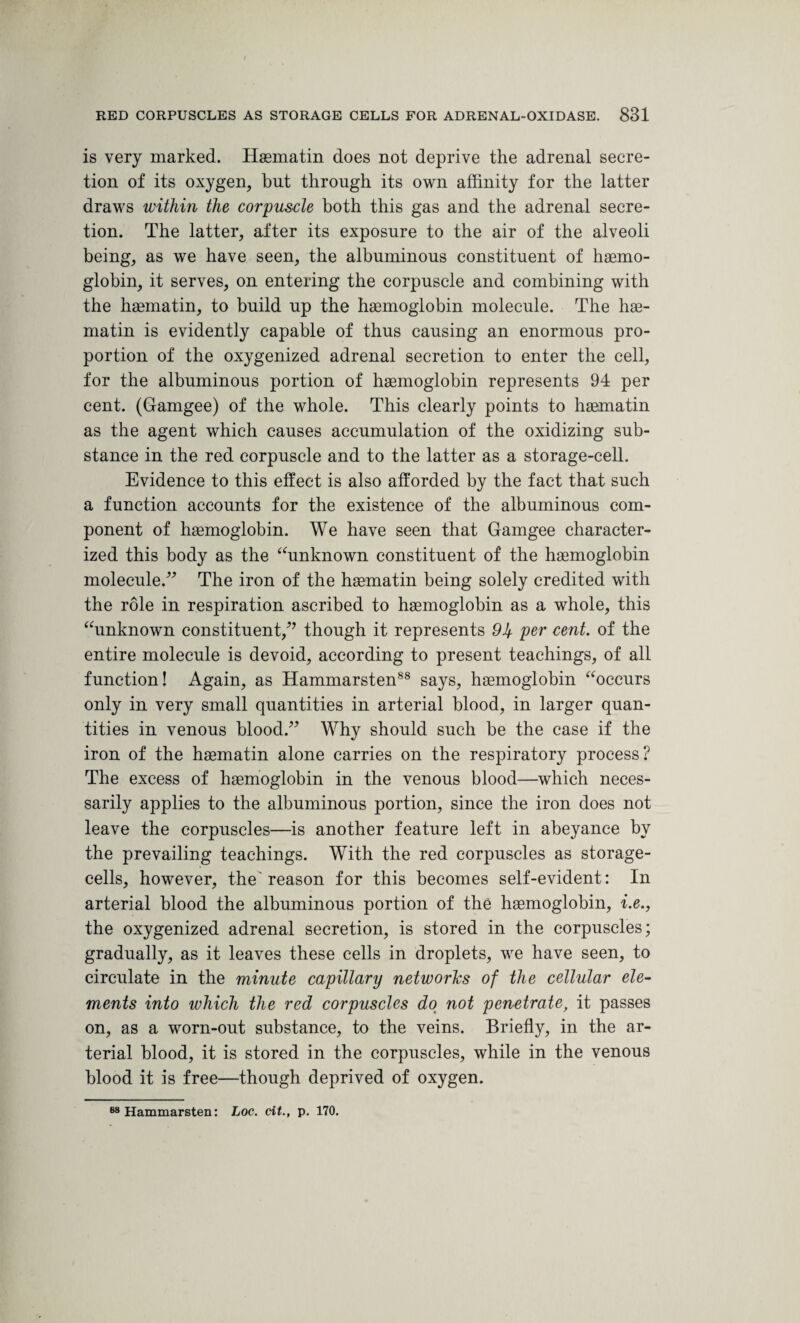 is very marked. Haematin does not deprive the adrenal secre¬ tion of its oxygen, but through its own affinity for the latter draws within the corpuscle both this gas and the adrenal secre¬ tion. The latter, after its exposure to the air of the alveoli being, as we have seen, the albuminous constituent of haemo¬ globin, it serves, on entering the corpuscle and combining with the haematin, to build up the haemoglobin molecule. The hae- matin is evidently capable of thus causing an enormous pro¬ portion of the oxygenized adrenal secretion to enter the cell, for the albuminous portion of haemoglobin represents 94 per cent. (Gamgee) of the whole. This clearly points to haematin as the agent which causes accumulation of the oxidizing sub¬ stance in the red corpuscle and to the latter as a storage-cell. Evidence to this effect is also afforded by the fact that such a function accounts for the existence of the albuminous com¬ ponent of haemoglobin. We have seen that Gamgee character¬ ized this body as the “unknown constituent of the haemoglobin molecule.” The iron of the haematin being solely credited with the role in respiration ascribed to haemoglobin as a whole, this “unknown constituent/’ though it represents 94 per cent, of the entire molecule is devoid, according to present teachings, of all function! Again, as Hammarsten88 says, haemoglobin “occurs only in very small quantities in arterial blood, in larger quan¬ tities in venous blood.” Why should such be the case if the iron of the haematin alone carries on the respiratory process? The excess of haemoglobin in the venous blood—which neces¬ sarily applies to the albuminous portion, since the iron does not leave the corpuscles—is another feature left in abeyance by the prevailing teachings. With the red corpuscles as storage- cells, however, the reason for this becomes self-evident: In arterial blood the albuminous portion of the haemoglobin, i.e., the oxygenized adrenal secretion, is stored in the corpuscles; gradually, as it leaves these cells in droplets, we have seen, to circulate in the minute capillary networks of the cellular ele¬ ments into which the red corpuscles do not penetrate, it passes on, as a worn-out substance, to the veins. Briefly, in the ar¬ terial blood, it is stored in the corpuscles, while in the venous blood it is free—though deprived of oxygen. 88 Hammarsten: Loc. tit., p. 170.