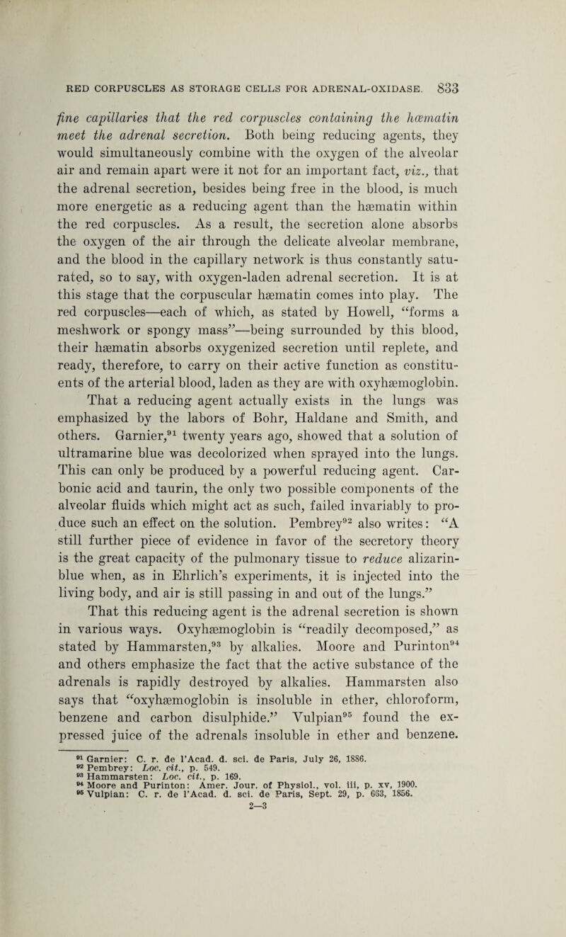 fine capillaries that the red corpuscles containing the hcematin meet the adrenal secretion. Both being reducing agents, they would simultaneously combine with the oxygen of the alveolar air and remain apart were it not for an important fact, viz., that the adrenal secretion, besides being free in the blood, is much more energetic as a reducing agent than the hsematin within the red corpuscles. As a result, the secretion alone absorbs the oxygen of the air through the delicate alveolar membrane, and the blood in the capillary network is thus constantly satu¬ rated, so to say, with oxygen-laden adrenal secretion. It is at this stage that the corpuscular hsematin comes into play. The red corpuscles—each of which, as stated by Howell, “forms a meshwork or spongy mass”—being surrounded by this blood, their hasmatin absorbs oxygenized secretion until replete, and ready, therefore, to carry on their active function as constitu¬ ents of the arterial blood, laden as they are with oxyhaemoglobin. That a reducing agent actually exists in the lungs was emphasized by the labors of Bohr, Haldane and Smith, and others. Gamier,91 twenty years ago, showed that a solution of ultramarine blue was decolorized when sprayed into the lungs. This can only be produced by a powerful reducing agent. Car¬ bonic acid and taurin, the only two possible components of the alveolar fluids which might act as such, failed invariably to pro¬ duce such an effect on the solution. Pembrey92 also writes: “A still further piece of evidence in favor of the secretory theory is the great capacity of the pulmonary tissue to reduce alizarin- blue when, as in Ehrlich’s experiments, it is injected into the living body, and air is still passing in and out of the lungs.” That this reducing agent is the adrenal secretion is shown in various ways. Oxyhsemoglobin is “readily decomposed,” as stated by Hammarsten,93 by alkalies. Moore and Purinton94 and others emphasize the fact that the active substance of the adrenals is rapidly destroyed by alkalies. Hammarsten also says that “oxyhemoglobin is insoluble in ether, chloroform, benzene and carbon disulphide.” Yulpian95 found the ex¬ pressed juice of the adrenals insoluble in ether and benzene. 91 Gamier: C. r. de 1’Acad. d. sci. de Paris, July 26, 1886. 92 Pembrey: Loc. tit., p. 549. 93 Hammarsten: Loc. tit., p. 169. 94 Moore and Purinton: Amer. Jour, of Physiol., vol. iii, p. xv, 1900. 95Vulpian: C. r. de l’Acad. d. sci. de Paris, Sept. 29, p. 633, 1856. 2—3