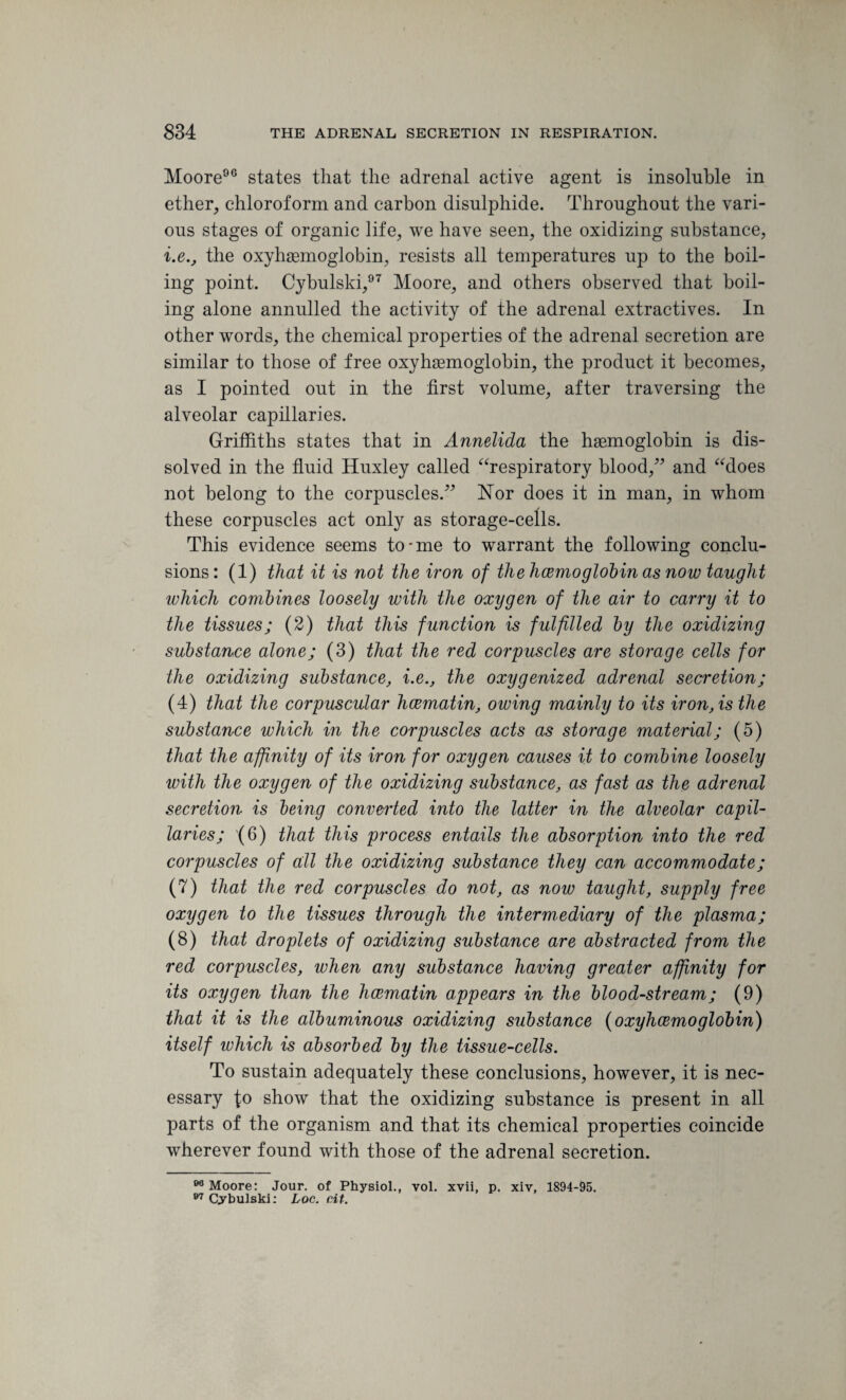 Moore96 states that the adretial active agent is insoluble in ether, chloroform and carbon disulphide. Throughout the vari¬ ous stages of organic life, we have seen, the oxidizing substance, i.e., the oxyhaemoglobin, resists all temperatures up to the boil¬ ing point. Cybulski,97 Moore, and others observed that boil¬ ing alone annulled the activity of the adrenal extractives. In other words, the chemical properties of the adrenal secretion are similar to those of free oxyhaemoglobin, the product it becomes, as I pointed out in the first volume, after traversing the alveolar capillaries. Griffiths states that in Annelida the haemoglobin is dis¬ solved in the fluid Huxley called Respiratory blood/’ and “does not belong to the corpuscles.” Nor does it in man, in whom these corpuscles act only as storage-cells. This evidence seems to-me to warrant the following conclu¬ sions: (1) that it is not the iron of the haemoglobin as now taught which combines loosely with the oxygen of the air to carry it to the tissues; (2) that this function is fulfilled by the oxidizing substance alone; (3) that the red corpuscles are storage cells for the oxidizing substance, i.e., the oxygenized adrenal secretion; (4) that the corpuscular hcematin, owing mainly to its iron, is the substance which in the corpuscles acts as storage material; (5) that the affinity of its iron for oxygen causes it to combine loosely with the oxygen of the oxidizing substance, as fast as the adrenal secretion is being converted into the latter in the alveolar capil¬ laries; (6) that this process entails the absorption into the red corpuscles of all the oxidizing substance they can accommodate; (7) that the red corpuscles do not, as now taught, supply free oxygen to the tissues through the intermediary of the plasma; (8) that droplets of oxidizing substance are abstracted from the red corpuscles, when any substance having greater affinity for its oxygen than the hcematin appears in the bloodstream; (9) that it is the albuminous oxidizing substance (oxyhcemoglobin) itself which is absorbed by the tissue-cells. To sustain adequately these conclusions, however, it is nec¬ essary lo show that the oxidizing substance is present in all parts of the organism and that its chemical properties coincide wherever found with those of the adrenal secretion. 00 Moore: Jour, of Physiol., vol. xvii, p. xiv, 1894-95. 07 Cybulski: hoc. cit.