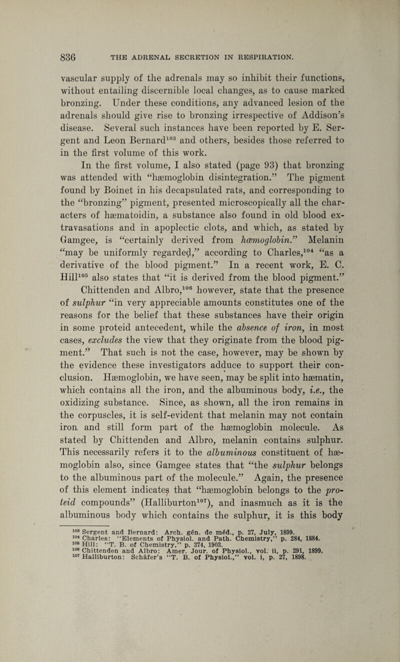 vascular supply of the adrenals may so inhibit their functions, without entailing discernible local changes, as to cause marked bronzing. Under these conditions, any advanced lesion of the adrenals should give rise to bronzing irrespective of Addison^s disease. Several such instances have been reported by E. Ser- gent and Leon Bernard103 and others, besides those referred to in the first volume of this work. In the first volume, I also stated (page 93) that bronzing was attended with “haemoglobin disintegration.” The pigment found by Boinet in his decapsulated rats, and corresponding to the “bronzing” pigment, presented microscopically all the char¬ acters of haematoidin, a substance also found in old blood ex¬ travasations and in apoplectic clots, and which, as stated by Gamgee, is “certainly derived from haemoglobin.” Melanin “may be uniformly regarded,” according to Charles,104 “as a derivative of the blood pigment.” In a recent work, E. C. Hill105 also states that “it is derived from the blood pigment.” Chittenden and Albro,106 however, state that the presence of sulphur “in very appreciable amounts constitutes one of the reasons for the belief that these substances have their origin in some proteid antecedent, while the absence of iron, in most cases, excludes the view that they originate from the blood pig¬ ment.” That such is not the case, however, may be shown by the evidence these investigators adduce to support their con¬ clusion. Haemoglobin, we have seen, may be split into haematin, which contains all the iron, and the albuminous body, i.e., the oxidizing substance. Since, as shown, all the iron remains in the corpuscles, it is self-evident that melanin may not contain iron and still form part of the haemoglobin molecule. As stated by Chittenden and Albro, melanin contains sulphur. This necessarily refers it to the albuminous constituent of hae¬ moglobin also, since Gamgee states that “the sulphur belongs to the albuminous part of the molecule.” Again, the presence of this element indicate^ that “haemoglobin belongs to the pro¬ teid compounds” (Halliburton107), and inasmuch as it is the albuminous body which contains the sulphur, it is this body 103 Sergent and Bernard: Arch. gen. de med., p. 27, July, 1899. 104 Charles: “Elements of Physiol, and Path. Chemistry,” p. 284, 1884. 105 Hill: “T. B. of Chemistry,” p. 374, 1903. 106 Chittenden and Albro: Amer. Jour, of Physiol., vol. ii, p. 291, 1899. 107 Halliburton: Schafer’s “T. B. of Physiol.,” vol. i, p. 27, 1898.