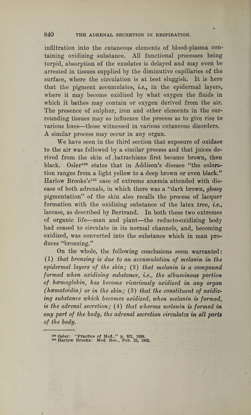 infiltration into the cutaneous elements of blood-plasma con¬ taining oxidizing substance. All functional processes being torpid, absorption of the exudates is delayed and may even be arrested in tissues supplied by the diminutive capillaries of the surface, where the circulation is at best sluggish. It is here that the pigment accumulates, i.e., in the epidermal layers, where it may become oxidized by what oxygen the fluids in which it bathes may contain or oxygen derived from the air. The presence of sulphur, iron and other elements in the sur¬ rounding tissues may so influence the process as to give rise to various hues—those witnessed in various cutaneous disorders. A similar process may occur in any organ. We have seen in the third section that exposure of oxidase to the air was followed by a similar process and that juices de¬ rived from the skin of .batrachians first became brown, then black. Osier120 states that in Addison's disease “the colora¬ tion ranges from a light yellow to a deep brown or even black. Harlow Brooks's121 case of extreme anaemia attended with dis¬ ease of both adrenals, in which there was a “dark brown, glossy pigmentation of the skin also recalls the process of lacquer formation with the oxidizing substance of the latex tree, i.e., laccase, as described by Bertrand. In both these two extremes of organic life—man and plant—the reducto-oxidizing body had ceased to circulate in its normal channels, and, becoming oxidized, was converted into the substance which in man pro¬ duces “bronzing. On the whole, the following conclusions seem warranted: (1) that bronzing is due to an accumulation of melanin in the epidermal layers of the shin; (2) that melanin is a compound formed when oxidizing substance, i.e., the albuminous portion of hcemoglobin, has become vicariously oxidized in any organ (hcematoidin) or in the skin; (3) that the constituent of oxidiz- ing substance which becomes oxidized, when melanin is formed, is the adrenal secretion; (4) that whereas melanin is formed in any part of the body, the adrenal secretion circulates in all parts of the body. 120 Osier: “Practice of Med.,” p. 831, 1898. 121 Harlow Brooks: Med. Rec., Feb. 22, 1902.
