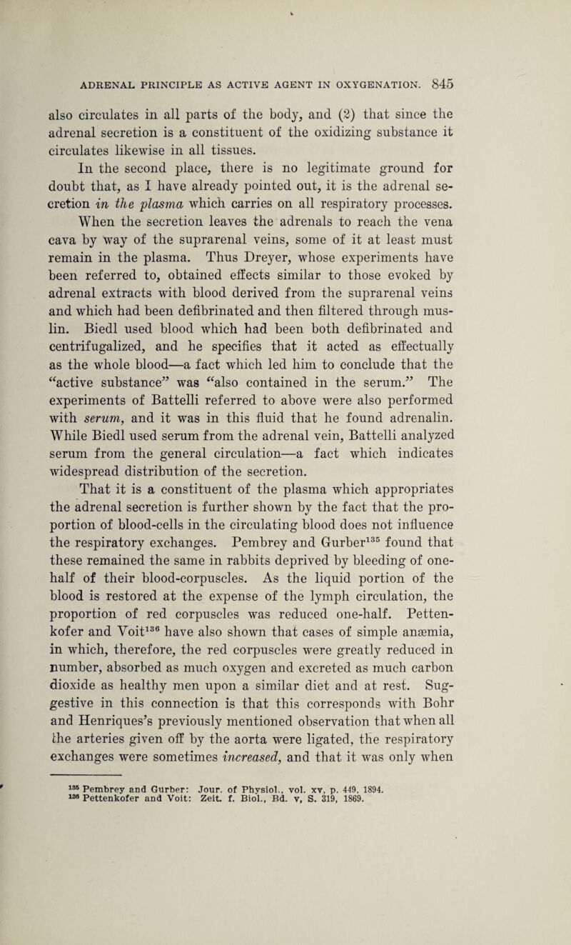 also circulates in all parts of the body, and (2) that since the adrenal secretion is a constituent of the oxidizing substance it circulates likewise in all tissues. In the second place, there is no legitimate ground for doubt that, as I have already pointed out, it is the adrenal se¬ cretion in the 'plasma which carries on all respiratory processes. When the secretion leaves the adrenals to reach the vena cava by way of the suprarenal veins, some of it at least must remain in the plasma. Thus Dreyer, whose experiments have been referred to, obtained effects similar to those evoked by adrenal extracts with blood derived from the suprarenal veins and which had been defibrinated and then filtered through mus¬ lin. Biedl used blood which had been both defibrinated and centrifugalized, and he specifies that it acted as effectually as the whole blood—a fact which led him to conclude that the “active substance” was “also contained in the serum.” The experiments of Battelli referred to above were also performed with serum, and it was in this fluid that he found adrenalin. While Biedl used serum from the adrenal vein, Battelli analyzed serum from the general circulation—a fact which indicates widespread distribution of the secretion. That it is a constituent of the plasma which appropriates the adrenal secretion is further shown by the fact that the pro¬ portion of blood-cells in the circulating blood does not influence the respiratory exchanges. Pembrey and Gurber135 found that these remained the same in rabbits deprived by bleeding of one- half of their blood-corpuscles. As the liquid portion of the blood is restored at the expense of the lymph circulation, the proportion of red corpuscles was reduced one-half. Petten- kofer and Voit136 have also shown that cases of simple anasmia, in which, therefore, the red corpuscles were greatly reduced in number, absorbed as much oxygen and excreted as much carbon dioxide as healthy men upon a similar diet and at rest. Sug¬ gestive in this connection is that this corresponds with Bohr and Henriques’s previously mentioned observation that when all Ihe arteries given off by the aorta were ligated, the respiratory exchanges were sometimes increased, and that it was only when 135 Pembrey and Gurber: Jour, of Physiol., vol. xv, p. 419, 1894. 138 Pettenkofer and Voit: Zeit. f. Biol., Bd. v, S. 319, 1869.