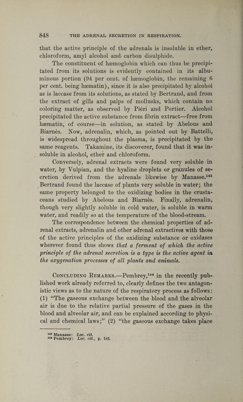 that the active principle of the adrenals is insoluble in ether, chloroform, amyl alcohol and. carbon disulphide. The constituent of haemoglobin which can thus be precipi¬ tated from its solutions is evidently contained in its albu¬ minous portion (94 per cent, of haemoglobin, the remaining 6 per cent, being haematin), since it is also precipitated by alcohol as is lacc-ase from its solutions, as stated by Bertrand, and from the extract of gills and palps of mollusks, which contain no coloring matter, as observed by Pieri and Portier. Alcohol precipitated the active substance from fibrin extract—free from haematin, of course—in solution, as stated by Abelous and Biarnes. Now, adrenalin, which, as pointed out by Battelli, is widespread throughout the plasma, is precipitated by the same reagents. Takamine, its discoverer, found that it was in¬ soluble in alcohol, ether and chloroform. Conversely, adrenal extracts were found very soluble in water, by Vulpian, and the hyaline droplets or granules of se¬ cretion derived from the adrenals likewise by Manasse.143 Bertrand found the laccase of plants very soluble in water; the same property belonged to the oxidizing bodies in the crusta¬ ceans studied by Abelous and Biarnes. Finally, adrenalin, though very slightly soluble in cold water, is soluble in warm water, and readily so at the temperature of the blood-stream. The correspondence between the chemical properties of ad¬ renal extracts, adrenalin and other adrenal extractives with those of the active principles of the oxidizing substance or oxidases wherever found thus shows that a ferment of which the active principle of the adrenal secretion is a type is the active agent in the oxygenation processes of all plants and animals. Concluding Remarks.—Pembrey,144 in the recently pub¬ lished work already referred to, clearly defines the two antagon¬ istic views as to the nature of the respiratory process as follows: (1) “The gaseous exchange between the blood and the alveolar air is due to the relative partial pressure of the gases in the blood and alveolar air, and can be explained according to physi¬ cal and chemical laws;” (2) “the gaseous exchange takes place 143 Manasse: Loc. cit. 144 Pembrey: Loc. cit., p. 513.