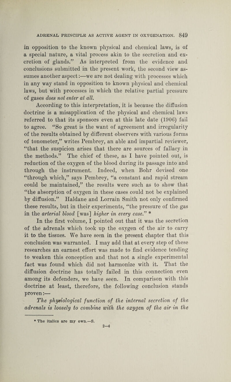 in opposition to the known physical and chemical laws, is of a special nature, a vital process akin to the secretion and ex¬ cretion of glands.” As interpreted from the evidence and conclusions submitted in the present work, the second view as¬ sumes another aspect:—we are not dealing with processes which in any way stand in opposition to known physical and chemical laws, but with processes in which the relative partial pressure of gases does not enter at all. According to this interpretation, it is because the diffusion doctrine is a misapplication of the physical and chemical laws referred to that its sponsors even at this late date (1906) fail to agree. “So great is the want of agreement and irregularity of the results obtained by different observers with various forms of tonometer,” writes Pembrey, an able and impartial reviewer, “that the suspicion arises that there are sources of fallacy in the methods.” The chief of these, as I have pointed out, is reduction of the oxygen of the blood during its passage into and through the instrument. Indeed, when Bohr devised one “through which,” says Pembrey, “a constant and rapid stream could be maintained,” the results were such as to show that “the absorption of oxygen in these cases could not be explained by diffusion.” Haldane and Lorrain Smith not only confirmed these results, but in their experiments, “the pressure of the gas in the arterial Hood [was] higher in every case.” * In the first volume, I pointed out that it was the secretion of the adrenals which took up the oxygen of the air to carry it to the tissues. We have seen in the present chapter that this conclusion was warranted. I may add that at every step of these researches an earnest effort was made to find evidence tending to weaken this conception and that not a single experimental fact was found which did not harmonize with it. That the diffusion doctrine has totally failed in this connection even among its defenders, we have seen. In comparison with this doctrine at least, therefore, the following conclusion stands proven:— The physiological function of the internal secretion of the adrenals is loosely to combine with the oxygen of the air in the * The italics are my own.—S. 2—4