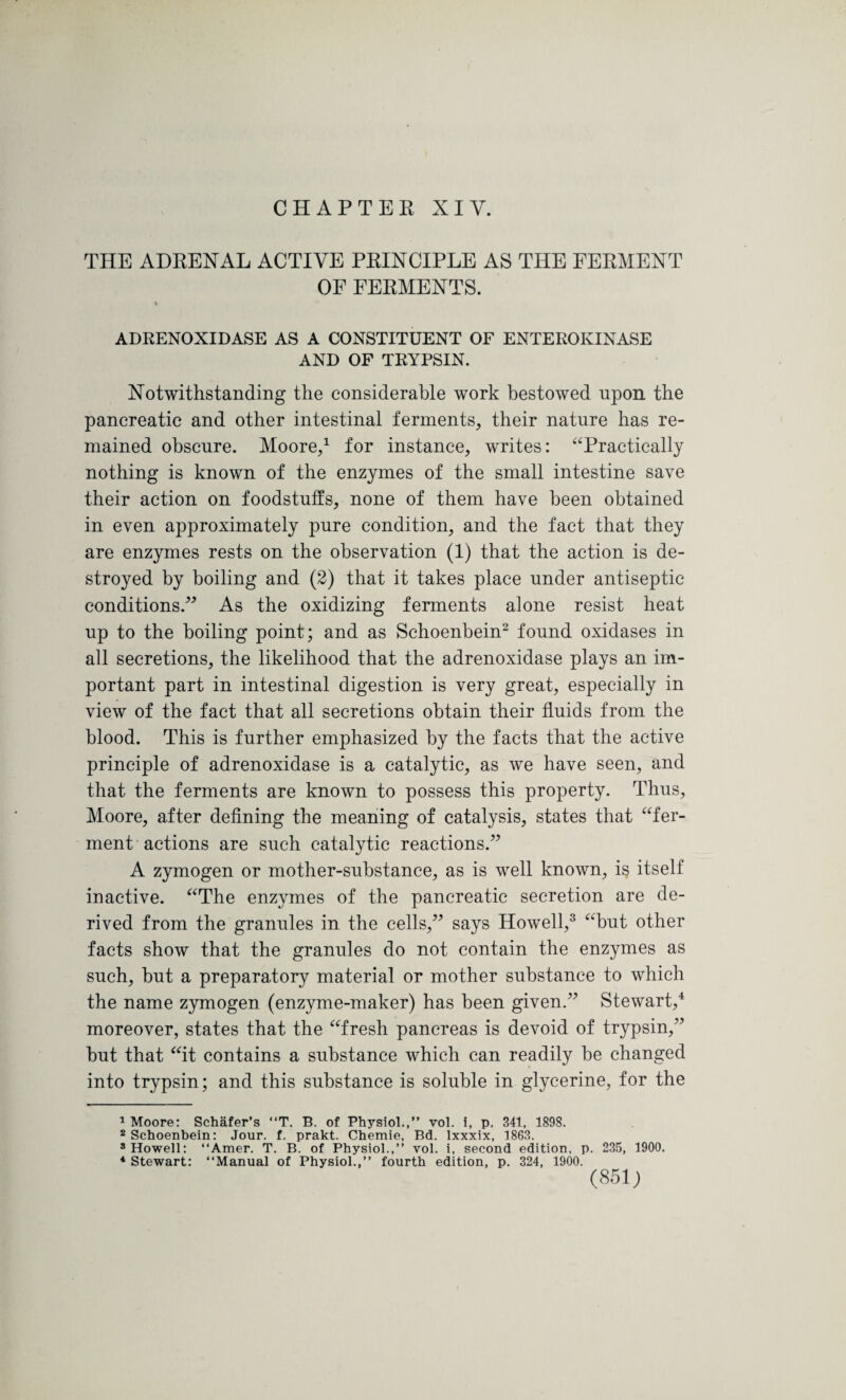 THE ADRENAL ACTIVE PRINCIPLE AS THE FERMENT OF FERMENTS. * ADRENOXIDASE AS A CONSTITUENT OF ENTEROKINASE AND OF TRYPSIN. Notwithstanding the considerable work bestowed npon the pancreatic and other intestinal ferments, their nature has re¬ mained obscure. Moore,1 for instance, writes: “Practically nothing is known of the enzymes of the small intestine save their action on foodstuffs, none of them have been obtained in even approximately pure condition, and the fact that they are enzymes rests on the observation (1) that the action is de¬ stroyed by boiling and (2) that it takes place under antiseptic conditions.” As the oxidizing ferments alone resist heat up to the boiling point; and as Schoenbein2 found oxidases in all secretions, the likelihood that the adrenoxidase plays an im¬ portant part in intestinal digestion is very great, especially in view of the fact that all secretions obtain their fluids from the blood. This is further emphasized by the facts that the active principle of adrenoxidase is a catalytic, as we have seen, and that the ferments are known to possess this property. Thus, Moore, after defining the meaning of catalysis, states that “fer¬ ment actions are such catalytic reactions.” A zymogen or mother-substance, as is well known, is itself inactive. “The enzymes of the pancreatic secretion are de¬ rived from the granules in the cells,” says Howell,3 “but other facts show that the granules do not contain the enzymes as such, hut a preparatory material or mother substance to which the name zymogen (enzyme-maker) has been given.” Stewart,4 moreover, states that the “fresh pancreas is devoid of trypsin,” hut that “it contains a substance which can readily be changed into trypsin; and this substance is soluble in glycerine, for the 1 Moore: Schafer’s “T. B. of Physiol.,” vol. i, p. 341, 1898. 2 Schoenbein: Jour. f. prakt. Chemie, Bd. Ixxxix, 1863. s Howell: “Amer. T. B. of Physiol.,” vol. i, second edition, p. 235, 1900. 4 Stewart: ‘‘Manual of Physiol.,” fourth edition, p. 324, 1900. (851;