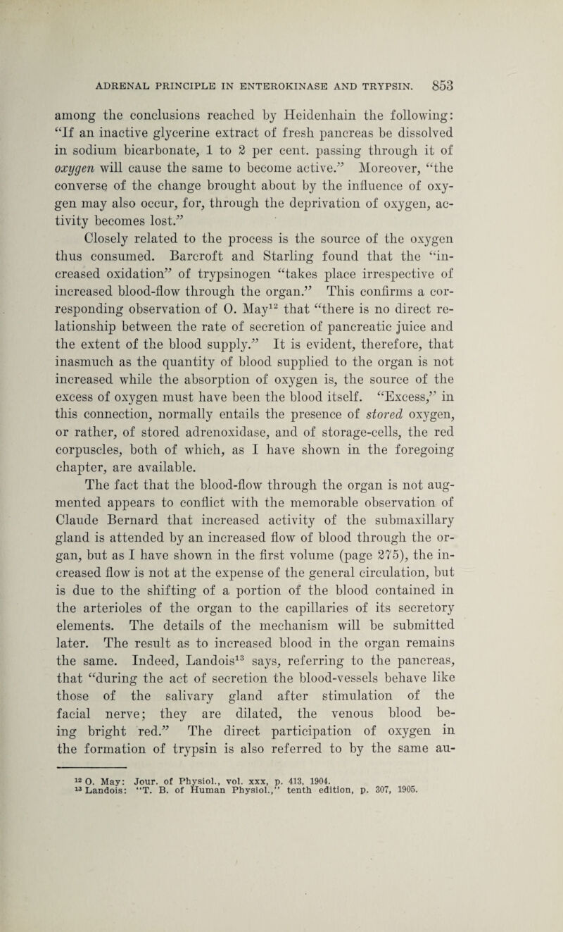 among the conclusions reached by Heidenhain the following: “If an inactive glycerine extract of fresh pancreas be dissolved in sodium bicarbonate, 1 to 2 per cent, passing through it of oxygen will cause the same to become active.” Moreover, “the converse of the change brought about by the influence of oxy¬ gen may also occur, for, through the deprivation of oxygen, ac¬ tivity becomes lost.” Closely related to the process is the source of the oxygen thus consumed. Barcroft and Starling found that the “in¬ creased oxidation” of trypsinogen “takes place irrespective of increased blood-flow through the organ.” This confirms a cor¬ responding observation of 0. May12 that “there is no direct re¬ lationship between the rate of secretion of pancreatic juice and the extent of the blood supply.” It is evident, therefore, that inasmuch as the quantity of blood supplied to the organ is not increased while the absorption of oxygen is, the source of the excess of oxygen must have been the blood itself. “Excess,” in this connection, normally entails the presence of stored oxygen, or rather, of stored adrenoxidase, and of storage-cells, the red corpuscles, both of which, as I have shown in the foregoing chapter, are available. The fact that the blood-flow through the organ is not aug¬ mented appears to conflict with the memorable observation of Claude Bernard that increased activity of the submaxillary gland is attended by an increased flow of blood through the or¬ gan, but as I have shown in the first volume (page 275), the in¬ creased flow is not at the expense of the general circulation, but is due to the shifting of a portion of the blood contained in the arterioles of the organ to the capillaries of its secretory elements. The details of the mechanism will be submitted later. The result as to increased blood in the organ remains the same. Indeed, Landois13 says, referring to the pancreas, that “during the act of secretion the blood-vessels behave like those of the salivary gland after stimulation of the facial nerve; they are dilated, the venous blood be¬ ing bright red.” The direct participation of oxygen in the formation of trypsin is also referred to by the same au- 12 O. May: Jour, of Physiol., vol. xxx, p. 413, 1904. 13 Landois: “T. B. of Human Physiol.,” tenth edition, p. 307, 1905.