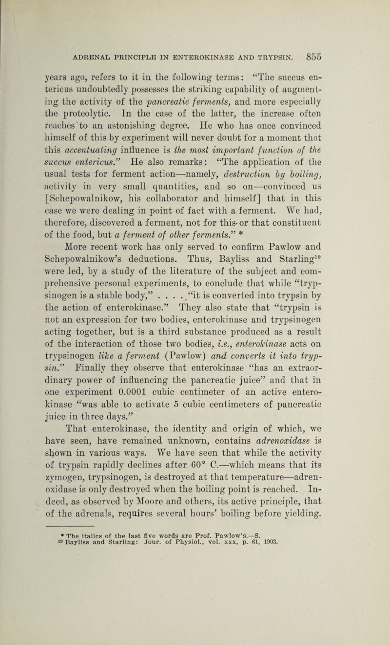 years ago, refers to it in the following terms: “The succus en- tericus undoubtedly possesses the striking capability of augment¬ ing the activity of the 'pancreatic ferments, and more especially the proteolytic. In the case of the latter, the increase often reaches to an astonishing degree. He who has once convinced himself of this by experiment will never doubt for a moment that this accentuating influence is the most important function of the succus entericus.” He also remarks: “The application of the usual tests for ferment action—namely, destruction by boiling, activity in very small quantities, and so on—convinced us [Schepowalnikow, his collaborator and himself] that in this case we were dealing in point of fact with a ferment. We had, therefore, discovered a ferment, not for this* or that constituent of the food, but a ferment of other ferments .” * More recent work has only served to confirm Pawlow and Schepowalnikow*s deductions. Thus, Bayliss and Starling19 were led, by a study of the literature of the subject and com¬ prehensive personal experiments, to conclude that while “tryp- sinogen is a stable body,” . . . . /‘it is converted into trypsin by the action of enterokinase.” They also state that “trypsin is not an expression for two bodies, enterokinase and trypsinogen acting together, but is a third substance produced as a result of the interaction of those two bodies, i.e., enterokinase acts on trypsinogen like a ferment (Pawlow) and converts it into tryp¬ sin!’ Finally they observe that enterokinase “has an extraor¬ dinary power of influencing the pancreatic juice” and that in one experiment 0.0001 cubic centimeter of an active entero¬ kinase “was able to activate 5 cubic centimeters of pancreatic juice in three days.” That enterokinase, the identity and origin of which, we have seen, have remained unknown, contains adrenoxidase is shown in various ways. We have seen that while the activity of trypsin rapidly declines after 60° C.—which means that its zymogen, trypsinogen, is destroyed at that temperature—adren¬ oxidase is only destroyed when the boiling point is reached. In¬ deed, as observed by Moore and others, its active principle, that of the adrenals, requires several hours* boiling before yielding. * The italics of the last five words are Prof. Pawlow’s.—S. 10 Bayliss and Starling: Jour, of Physiol., vol. xxx, p. 61, 1903.