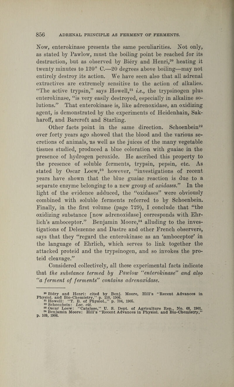 Now, enterokinase presents the same peculiarities. Not only, as stated by Pawlow, must the boiling point be reached for its destruction, but as observed by Biery and Henri,20 heating it twenty minutes to 120° C.—20 degrees above boiling—may not entirely destroy its action. We have seen also that all adrenal extractives are extremely sensitive to the action of alkalies. “The active trypsin,” says Howell,21 i.e.f the trypsinogen plus enterokinase, “is very easily destroyed, especially in alkaline so¬ lutions.” That enterokinase is, like adrenoxidase, an oxidizing agent, is demonstrated by the experiments of Heidenhain, Sak- haroff, and Barcroft and Starling. Other facts point in the same direction. Schoenbein22 over forty years ago showed that the blood and the various se¬ cretions of animals, -as well as the juices of the many vegetable tissues studied, produced a blue coloration with guaiac in the presence of hydrogen peroxide. He ascribed this property to the presence of soluble ferments, trypsin, pepsin, etc. As stated by Oscar Loew,23 however, “investigations of recent years have shown that the blue guaiac reaction is due to a separate enzyme belonging to a new group of oxidases.” In the light of the evidence adduced, the “oxidases” were obviously combined with soluble ferments referred to by Schoenbein. Finally, in the first volume (page 729), I conclude that “the oxidizing substance [now adrenoxidase] corresponds with Ehr¬ lich’s amboceptor.” Benjamin Moore,24 alluding to the inves¬ tigations of Helezenne and Dastre and other French observers, says that they “regard the enterokinase as an ‘amboceptor’ in the language of Ehrlich, which serves to link together the attacked proteid and the trypsinogen, and so invokes the pro- teid cleavage.” Considered collectively, all these experimental facts indicate that the substance termed by Pawlow “enterokinase” and also “a ferment of ferments” contains adrenoxidase. 20 Biery and Henri: cited by Benj. Moore, Hill’s ‘'Recent Advances in Physiol, and Bio-Chemistry,” p. 110, 1906. 21 Howell: “T. B. of Physiol.,” p. 704, 1905. 22 Schoenbein: Log. cit. 28 Oscar Loew: “Catalase,” U. S. Dept, of Agriculture Rep., No. 68, 1901. 24 Benjamin Moore: Hill’s “Recent Advances in Physiol, and Bio-Chemistry,” p. 109, 1906.