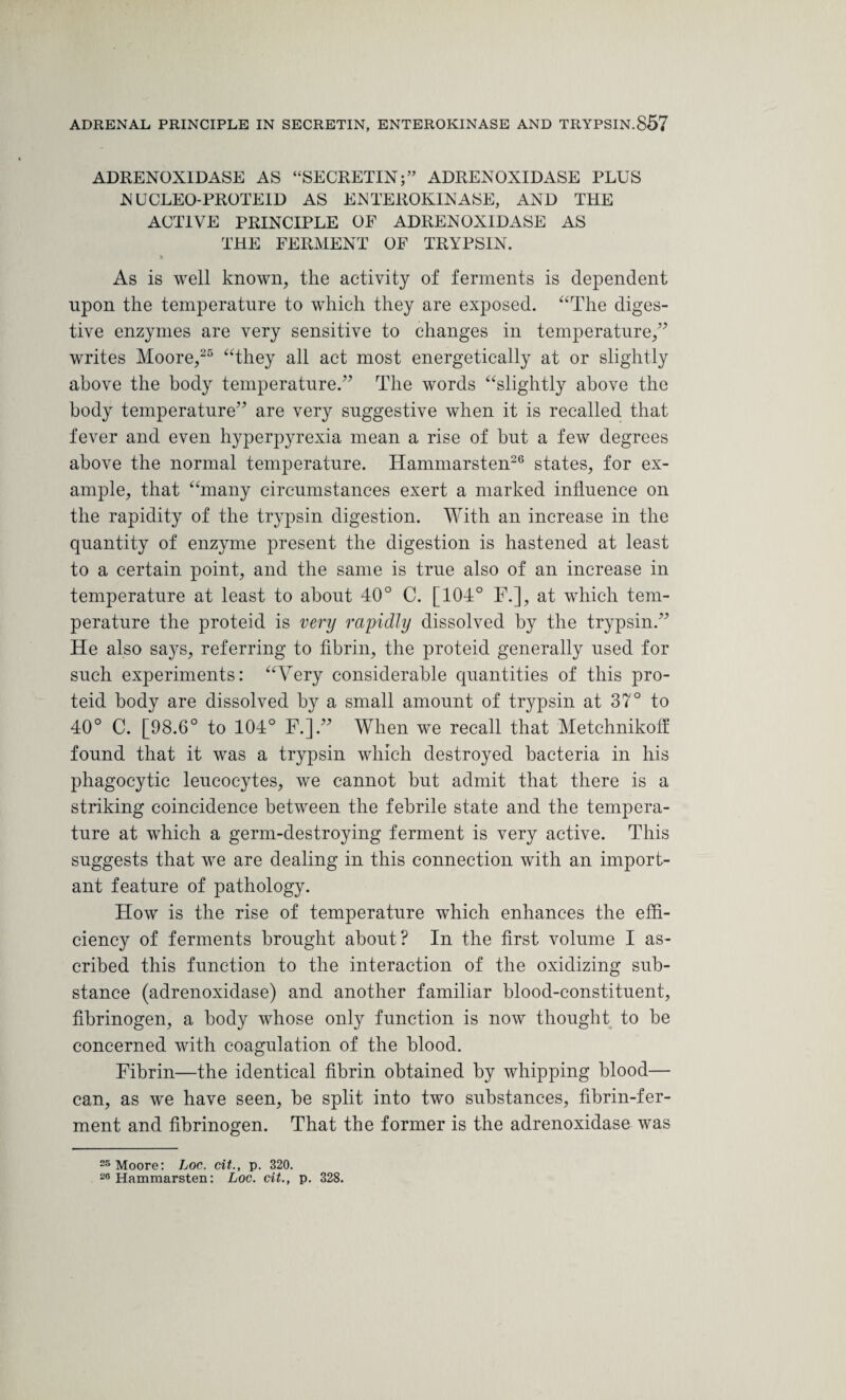 ADRENOXIDASE AS “SECRETIN;” ADRENOXIDASE PLUS NUCLEO-PROTEID AS ENTEROKINASE, AND THE ACTIVE PRINCIPLE OF ADRENOXIDASE AS THE FERMENT OF TRYPSIN. * As is well known, the activity of ferments is dependent upon the temperature to which they are exposed. “The diges¬ tive enzymes are very sensitive to changes in temperature,” writes Moore,25 “they all act most energetically at or slightly above the body temperature.” The words “slightly above the body temperature” are very suggestive when it is recalled that fever and even hyperpyrexia mean a rise of hut a few degrees above the normal temperature. Hammarsten26 states, for ex¬ ample, that “many circumstances exert a marked influence on the rapidity of the trypsin digestion. With an increase in the quantity of enzyme present the digestion is hastened at least to a certain point, and the same is true also of an increase in temperature at least to about 40° C. [104° F.], at which tem¬ perature the proteid is very rapidly dissolved by the trypsin.” He also says, referring to fibrin, the proteid generally used for such experiments: “Very considerable quantities of this pro¬ teid body are dissolved by a small amount of trypsin at 37° to 40° C. [98.6° to 104° F.].” When we recall that Metchnikoff found that it was a trypsin which destroyed bacteria in his phagocytic leucocytes, we cannot hut admit that there is a striking coincidence between the febrile state and the tempera¬ ture at which a germ-destroying ferment is very active. This suggests that we are dealing in this connection with an import¬ ant feature of pathology. How is the rise of temperature which enhances the effi¬ ciency of ferments brought about? In the first volume I as¬ cribed this function to the interaction of the oxidizing sub¬ stance (adrenoxidase) and another familiar blood-constituent, fibrinogen, a body whose only function is now thought to be concerned with coagulation of the blood. Fibrin—the identical fibrin obtained by whipping blood— can, as we have seen, be split into two substances, fibrin-fer¬ ment and fibrinogen. That the former is the adrenoxidase was 25 Moore: Loc. cit., p. 320. 26 Hammarsten: Loc. cit., p. 328.