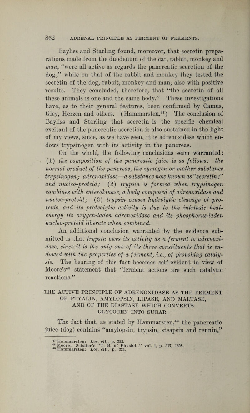 Bayliss and Starling found, moreover, that secretin prepa¬ rations made from the duodenum of the cat, rabbit, monkey and man, “were all active as regards the pancreatic secretion of the dog;” while on that of the rabbit and monkey they tested the secretin of the dog, rabbit, monkey and man, also with positive results. They concluded, therefore, that “the secretin of all these animals is one and the same body.” These investigations have, as to their general features, been confirmed by Camus, Gley, Herzen and others. (Hammarsten.47) The conclusion of Bayliss and Starling that secretin is the specific chemical excitant of the pancreatic secretion is also sustained in the light of my views, since, as we have seen, it is adrenoxidase which en¬ dows trypsinogen with its activity in the pancreas. On the whole, the following conclusions seem warranted: (i) the composition of the pancreatic juice is as follows: the normal product of the pancreas, the zymogen or mother substance trypsinogen; adrenoxidase—a substance now known ascesecretin and nucleo-proteid; (2) trypsin is formed when trypsinogen combines with enterokinase, a body composed of adrenoxidase and nucleo-proteid; (3) trypsin causes hydrolytic cleavage of pro- teids, and its proteolytic activity is due to the intrinsic heat- energy its oxygen-laden adrenoxidase and its phosphorus-laden nucleo-proteid liberate when combined. An additional conclusion warranted by the evidence sub¬ mitted is that trypsin owes its activity as a ferment to adrenoxi¬ dase, since it is the only one of its three constituents that is en¬ dowed with the properties of a ferment, i.e., of provoking cataly¬ sis. The bearing of this fact becomes self-evident in view of Moore’s48 statement that “ferment actions are such catalytic reactions.” THE ACTIVE PRINCIPLE OF ADRENOXIDASE AS THE FERMENT OF PTYALIN, AMYLOPSIN, LIPASE, AND MALTASE, AND OF THE DIASTASE WHICH CONVERTS GLYCOGEN INTO SUGAR. The fact that, as stated by Hammarsten,49 the pancreatic juice (dog) contains “amylopsin, trypsin, steapsin and rennin,” 47 Hammarsten: Loc. cit., p. 322. 48 Moore: Schafer’s “T. B. of Physiol.,” vol. i, p. 317, 1898. *v Hammarsten: Loc. cit., p. 324.