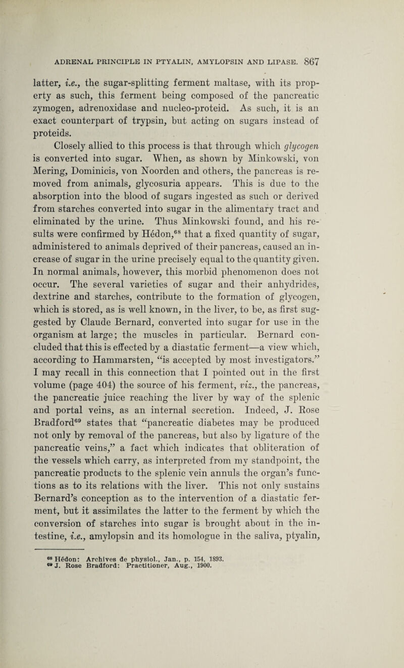 latter, i.e., the sugar-splitting ferment maltase, with its prop¬ erty as such, this ferment being composed of the pancreatic zymogen, adrenoxidase and nucleo-proteid. As such, it is an exact counterpart of trypsin, but acting on sugars instead of proteids. Closely allied to this process is that through which glycogen is converted into sugar. When, as shown by Minkowski, von Mering, Dominicis, von Noorden and others, the pancreas is re¬ moved from animals, glycosuria appears. This is due to the absorption into the blood of sugars ingested as such or derived from starches converted into sugar in the alimentary tract and eliminated by the urine. Thus Minkowski found, and his re¬ sults were confirmed by Hedon,68 that a fixed quantity of sugar, administered to animals deprived of their pancreas, caused an in¬ crease of sugar in the urine precisely equal to the quantity given. In normal animals, however, this morbid phenomenon does not occur. The several varieties of sugar and their anhydrides, dextrine and starches, contribute to the formation of glycogen, which is stored, as is well known, in the liver, to he, as first sug¬ gested by Claude Bernard, converted into sugar for use in the organism at large; the muscles in particular. Bernard con¬ cluded that this is effected by a diastatic ferment—a view which, according to Hammarsten, “is accepted by most investigators/' I may recall in this connection that I pointed out in the first volume (page 404) the source of his ferment, viz., the pancreas, the pancreatic juice reaching the liver by way of the splenic and portal veins, as an internal secretion. Indeed, J. Rose Bradford69 states that “pancreatic diabetes may he produced not only by removal of the pancreas, hut also by ligature of the pancreatic veins, a fact which indicates that obliteration of the vessels which carry, as interpreted from my standpoint, the pancreatic products to the splenic vein annuls the organ's func¬ tions as to its relations with the liver. This not only sustains Bernard's conception as to the intervention of a diastatic fer¬ ment, hut it assimilates the latter to the ferment by which the conversion of starches into sugar is brought about in the in¬ testine, i.e., amylopsin and its homologue in the saliva, ptyalin. 68 Hedon: Archives de physiol., Jan., p. 154, 1893. 68 J. Rose Bradford: Practitioner, Aug., 1900.