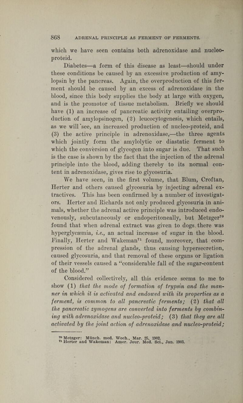 which we have seen contains both adrenoxidase and nucleo- proteid. Diabetes—a form of this disease as least—should under these conditions be caused by an excessive production of amy- lopsin by the pancreas. Again, the overproduction of this fer¬ ment should be caused by an excess of adrenoxidase in the blood, since this body supplies the body at large with oxygen, and is the promotor of tissue metabolism. Briefly we should have (1) an increase of pancreatic activity entailing overpro¬ duction of amylopsinogen, (2) leucocytogenesis, which entails, as we will’see, an increased production of nucleo-proteid, and (3) the active principle in adrenoxidase,—the three agents which jointly form the amylolytic or diastatic ferment to which the conversion of glycogen into sugar is due. That such is the case is shown by the fact that the injection of the adrenal principle into the blood, adding thereby to its normal con¬ tent in adrenoxidase, gives rise to glycosuria. We have seen, in the first volume, that Blum, Croftan, Herter and others caused glycosuria by injecting adrenal ex¬ tractives. This has been confirmed by a number of investigat¬ ors. Herter and Richards not only produced glycosuria in ani¬ mals, whether the adrenal active principle was introduced endo- venously, subcutaneously or endoperitoneally, but Metzger70 found that when adrenal extract was given to dogs, there was hyperglycsemia, i.e., an actual increase of sugar in the blood. Finally, Herter and Wakeman71 found, moreover, that com¬ pression of the adrenal glands, thus causing hypersecretion, caused glycosuria, and that removal of these organs or ligation of their vessels caused a “considerable fall of the sugar-content of the blood.” Considered collectively, all this evidence seems to me to show (1) that the mode of formation of trypsin and the man¬ ner in which it is activated and endowed ivith its properties as a ferment; is common to all pancreatic ferments; (2) that all the pancreatic zymogens are converted into ferments by combin- ing with adrenoxidase and nucleo-proteid; (3) that they are all activated by the joint action of adrenoxidase and nucleo-proteid; 70 Metzger: Munch, med. Woch., Mar. 25, 1902. 71 Herter and Wakeman: Amer. Jour. Med. Sci., Jan. 1903.